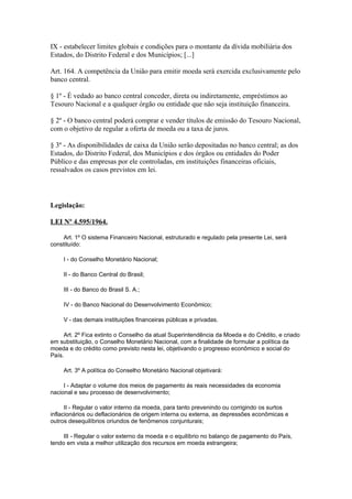IX - estabelecer limites globais e condições para o montante da dívida mobiliária dos
Estados, do Distrito Federal e dos Municípios; [...]

Art. 164. A competência da União para emitir moeda será exercida exclusivamente pelo
banco central.

§ 1º - É vedado ao banco central conceder, direta ou indiretamente, empréstimos ao
Tesouro Nacional e a qualquer órgão ou entidade que não seja instituição financeira.

§ 2º - O banco central poderá comprar e vender títulos de emissão do Tesouro Nacional,
com o objetivo de regular a oferta de moeda ou a taxa de juros.

§ 3º - As disponibilidades de caixa da União serão depositadas no banco central; as dos
Estados, do Distrito Federal, dos Municípios e dos órgãos ou entidades do Poder
Público e das empresas por ele controladas, em instituições financeiras oficiais,
ressalvados os casos previstos em lei.




Legislação:

LEI Nº 4.595/1964.

    Art. 1º O sistema Financeiro Nacional, estruturado e regulado pela presente Lei, será
constituído:

     I - do Conselho Monetário Nacional;

     II - do Banco Central do Brasil;

     III - do Banco do Brasil S. A.;

     IV - do Banco Nacional do Desenvolvimento Econômico;

     V - das demais instituições financeiras públicas e privadas.

     Art. 2º Fica extinto o Conselho da atual Superintendência da Moeda e do Crédito, e criado
em substituição, o Conselho Monetário Nacional, com a finalidade de formular a política da
moeda e do crédito como previsto nesta lei, objetivando o progresso econômico e social do
País.

     Art. 3º A política do Conselho Monetário Nacional objetivará:

     I - Adaptar o volume dos meios de pagamento ás reais necessidades da economia
nacional e seu processo de desenvolvimento;

      II - Regular o valor interno da moeda, para tanto prevenindo ou corrigindo os surtos
inflacionários ou deflacionários de origem interna ou externa, as depressões econômicas e
outros desequilíbrios oriundos de fenômenos conjunturais;

     III - Regular o valor externo da moeda e o equilíbrio no balanço de pagamento do País,
tendo em vista a melhor utilização dos recursos em moeda estrangeira;
 