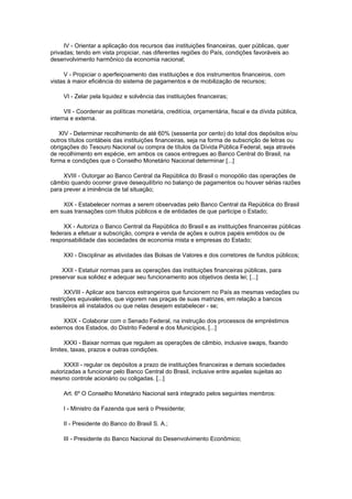 IV - Orientar a aplicação dos recursos das instituições financeiras, quer públicas, quer
privadas; tendo em vista propiciar, nas diferentes regiões do País, condições favoráveis ao
desenvolvimento harmônico da economia nacional;

     V - Propiciar o aperfeiçoamento das instituições e dos instrumentos financeiros, com
vistas à maior eficiência do sistema de pagamentos e de mobilização de recursos;

     VI - Zelar pela liquidez e solvência das instituições financeiras;

      VII - Coordenar as políticas monetária, creditícia, orçamentária, fiscal e da dívida pública,
interna e externa.

   XIV - Determinar recolhimento de até 60% (sessenta por cento) do total dos depósitos e/ou
outros títulos contábeis das instituições financeiras, seja na forma de subscrição de letras ou
obrigações do Tesouro Nacional ou compra de títulos da Dívida Pública Federal, seja através
de recolhimento em espécie, em ambos os casos entregues ao Banco Central do Brasil, na
forma e condições que o Conselho Monetário Nacional determinar [...]

     XVIII - Outorgar ao Banco Central da República do Brasil o monopólio das operações de
câmbio quando ocorrer grave desequilíbrio no balanço de pagamentos ou houver sérias razões
para prever a iminência de tal situação;

    XIX - Estabelecer normas a serem observadas pelo Banco Central da República do Brasil
em suas transações com títulos públicos e de entidades de que participe o Estado;

     XX - Autoriza o Banco Central da República do Brasil e as instituições financeiras públicas
federais a efetuar a subscrição, compra e venda de ações e outros papéis emitidos ou de
responsabilidade das sociedades de economia mista e empresas do Estado;

     XXI - Disciplinar as atividades das Bolsas de Valores e dos corretores de fundos públicos;

    XXII - Estatuir normas para as operações das instituições financeiras públicas, para
preservar sua solidez e adequar seu funcionamento aos objetivos desta lei; [...]

      XXVIII - Aplicar aos bancos estrangeiros que funcionem no País as mesmas vedações ou
restrições equivalentes, que vigorem nas praças de suas matrizes, em relação a bancos
brasileiros ali instalados ou que nelas desejem estabelecer - se;

     XXIX - Colaborar com o Senado Federal, na instrução dos processos de empréstimos
externos dos Estados, do Distrito Federal e dos Municípios, [...]

      XXXI - Baixar normas que regulem as operações de câmbio, inclusive swaps, fixando
limites, taxas, prazos e outras condições.

     XXXII - regular os depósitos a prazo de instituições financeiras e demais sociedades
autorizadas a funcionar pelo Banco Central do Brasil, inclusive entre aquelas sujeitas ao
mesmo controle acionário ou coligadas. [...]

     Art. 6º O Conselho Monetário Nacional será integrado pelos seguintes membros:

     I - Ministro da Fazenda que será o Presidente;

     II - Presidente do Banco do Brasil S. A.;

     III - Presidente do Banco Nacional do Desenvolvimento Econômico;
 