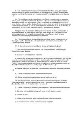 IV - Sete (7) membros nomeados pelo Presidente da República, após aprovação do
Senado Federal, escolhidos entre brasileiros de ilibada reputação e notória capacidade em
assuntos econômico-financeiros, com mandato de sete (7) anos, podendo ser reconduzidos.
[...]

     Art. 8º A atual Superintendência da Moeda e do Crédito é transformada em autarquia
federal, tendo sede e foro na Capital da República, sob a denominação de Banco Central da
República do Brasil, com personalidade jurídica e patrimônio próprios este constituído dos
bens, direitos e valores que lhe são transferidos na forma desta Lei e ainda da apropriação dos
juros e rendas resultantes, na data da vigência desta lei, do disposto no art. 9º do Decreto-Lei
número 8495, de 28/12/1945, dispositivo que ora é expressamente revogado.

     Parágrafo único. Os resultados obtidos pelo Banco Central do Brasil, consideradas as
receitas e despesas de todas as suas operações, serão, a partir de 1º de janeiro de 1988,
apurados pelo regime de competência e transferidos para o Tesouro Nacional, após
compensados eventuais prejuízos de exercícios anteriores.

     Art. 9º Compete ao Banco Central da República do Brasil cumprir e fazer cumprir as
disposições que lhe são atribuídas pela legislação em vigor e as normas expedidas pelo
Conselho Monetário Nacional.

        Art. 10. Compete privativamente ao Banco Central da República do Brasil:

    I - Emitir moeda-papel e moeda metálica, nas condições e limites autorizados pelo
Conselho Monetário Nacional;

        II - Executar os serviços do meio-circulante;

     III - determinar o recolhimento de até cem por cento do total dos depósitos à vista e de até
sessenta por cento de outros títulos contábeis das instituições financeiras, seja na forma de
subscrição de Letras ou Obrigações do Tesouro Nacional ou compra de títulos da Dívida
Pública Federal, seja através de recolhimento em espécie, em ambos os casos entregues ao
Banco Central do Brasil, a forma e condições por ele determinadas [...]

        V - Realizar operações de redesconto e empréstimos a instituições financeiras bancárias
[...]

        VI - Exercer o controle do crédito sob todas as suas formas;

        VII - Efetuar o controle dos capitais estrangeiros, nos termos da lei;

    VIII - Ser depositário das reservas oficiais de ouro e moeda estrangeira e de Direitos
Especiais de Saque e fazer com estas últimas todas e quaisquer operações previstas no
Convênio Constitutivo do Fundo Monetário Internacional;

        IX - Exercer a fiscalização das instituições financeiras e aplicar as penalidades previstas;

        X - Conceder autorização às instituições financeiras, a fim de que possam:

        a) funcionar no País;

        b) instalar ou transferir suas sedes, ou dependências, inclusive no exterior;

        c) ser transformadas, fundidas, incorporadas ou encampadas;
 