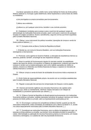 d) praticar operações de câmbio, crédito real e venda habitual de títulos da dívida pública
federal, estadual ou municipal, ações Debêntures, letras hipotecárias e outros títulos de crédito
ou mobiliários;

     e) ter prorrogados os prazos concedidos para funcionamento;

     f) alterar seus estatutos.

     g) alienar ou, por qualquer outra forma, transferir o seu controle acionário.

    XI - Estabelecer condições para a posse e para o exercício de quaisquer cargos de
administração de instituições financeiras privadas, assim como para o exercício de quaisquer
funções em órgãos consultivos, fiscais e semelhantes, segundo normas que forem expedidas
pelo Conselho Monetário Nacional;

      XII - Efetuar, como instrumento de política monetária, operações de compra e venda de
títulos públicos federais; [...]

     Art. 11. Compete ainda ao Banco Central da República do Brasil;

     I - Entender-se, em nome do Governo Brasileiro, com as instituições financeiras
estrangeiras e internacionais;

     II - Promover, como agente do Governo Federal, a colocação de empréstimos internos ou
externos, podendo, também, encarregar-se dos respectivos serviços;

      III - Atuar no sentido do funcionamento regular do mercado cambial, da estabilidade
relativa das taxas de câmbio e do equilíbrio no balanço de pagamentos, podendo para esse fim
comprar e vender ouro e moeda estrangeira, bem como realizar operações de crédito no
exterior, inclusive as referentes aos Direitos Especiais de Saque, e separar os mercados de
câmbio financeiro e comercial;

    IV - Efetuar compra e venda de títulos de sociedades de economia mista e empresas do
Estado;

     V - Emitir títulos de responsabilidade própria, de acordo com as condições estabelecidas
pelo Conselho Monetário Nacional;

     VI - Regular a execução dos serviços de compensação de cheques e outros papéis;

    VII - Exercer permanente vigilância nos mercados financeiros e de capitais sobre
empresas que, direta ou indiretamente, interfiram nesses mercados e em relação às
modalidades ou processos operacionais que utilizem; [...]

     Art. 12. O Banco Central da República do Brasil operará exclusivamente com instituições
financeiras públicas e privadas, vedadas operações bancárias de qualquer natureza com outras
pessoas de direito público ou privado, salvo as expressamente autorizadas por lei.

     Art. 13. Os encargos e serviços de competência do Banco Central, quando por ele não
executados diretamente, serão contratados de preferência com o Banco do Brasil S. A., exceto
nos casos especialmente autorizados pelo Conselho Monetário Nacional. [...]

     Art. 17. Consideram-se instituições financeiras, para os efeitos da legislação em vigor, as
pessoas jurídicas públicas ou privadas, que tenham como atividade principal ou acessória a
coleta, intermediação ou aplicação de recursos financeiros próprios ou de terceiros, em moeda
nacional ou estrangeira, e a custódia de valor de propriedade de terceiros.
 