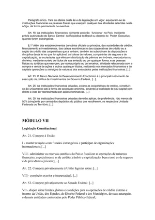 Parágrafo único. Para os efeitos desta lei e da legislação em vigor, equiparam-se às
instituições financeiras as pessoas físicas que exerçam qualquer das atividades referidas neste
artigo, de forma permanente ou eventual.

     Art. 18. As instituições financeiras somente poderão funcionar no País mediante
prévia autorização do Banco Central da República do Brasil ou decreto do Poder Executivo,
quando forem estrangeiras.

      § 1º Além dos estabelecimentos bancários oficiais ou privados, das sociedades de crédito,
financiamento e investimentos, das caixas econômicas e das cooperativas de crédito ou a
seção de crédito das cooperativas que a tenham, também se subordinam às disposições e
disciplina desta lei no que for aplicável, as bolsas de valores, companhias de seguros e de
capitalização, as sociedades que efetuam distribuição de prêmios em imóveis, mercadorias ou
dinheiro, mediante sorteio de títulos de sua emissão ou por qualquer forma, e as pessoas
físicas ou jurídicas que exerçam, por conta própria ou de terceiros, atividade relacionada com a
compra e venda de ações e outros quaisquer títulos, realizando nos mercados financeiros e de
capitais operações ou serviços de natureza dos executados pelas instituições financeiras. [...]

    Art. 23. O Banco Nacional do Desenvolvimento Econômico é o principal instrumento de
execução de política de investimentos do Governo Federal, [...]

      Art. 25. As instituições financeiras privadas, exceto as cooperativas de crédito, constituir-
se-ão unicamente sob a forma de sociedade anônima, devendo a totalidade de seu capital com
direito a voto ser representada por ações nominativas. [...]

    Art. 29. As instituições financeiras privadas deverão aplicar, de preferência, não menos de
50% (cinqüenta por cento) dos depósitos do público que recolherem, na respectiva Unidade
Federada ou Território. [...]




MÓDULO VII
Legislação Constitucional

Art. 21. Compete à União:

I - manter relações com Estados estrangeiros e participar de organizações
internacionais; [...]

VIII - administrar as reservas cambiais do País e fiscalizar as operações de natureza
financeira, especialmente as de crédito, câmbio e capitalização, bem como as de seguros
e de previdência privada; [...]

Art. 22. Compete privativamente à União legislar sobre: [...]

VIII - comércio exterior e interestadual; [...]

Art. 52. Compete privativamente ao Senado Federal: [...]

VII - dispor sobre limites globais e condições para as operações de crédito externo e
interno da União, dos Estados, do Distrito Federal e dos Municípios, de suas autarquias
e demais entidades controladas pelo Poder Público federal;
 