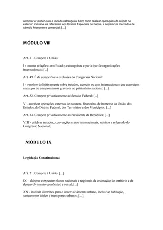 comprar e vender ouro e moeda estrangeira, bem como realizar operações de crédito no
exterior, inclusive as referentes aos Direitos Especiais de Saque, e separar os mercados de
câmbio financeiro e comercial; [...]




MÓDULO VIII


Art. 21. Compete à União:

I - manter relações com Estados estrangeiros e participar de organizações
internacionais; [...]

Art. 49. É da competência exclusiva do Congresso Nacional:

I - resolver definitivamente sobre tratados, acordos ou atos internacionais que acarretem
encargos ou compromissos gravosos ao patrimônio nacional; [...]

Art. 52. Compete privativamente ao Senado Federal: [...]

V - autorizar operações externas de natureza financeira, de interesse da União, dos
Estados, do Distrito Federal, dos Territórios e dos Municípios; [...]

Art. 84. Compete privativamente ao Presidente da República: [...]

VIII - celebrar tratados, convenções e atos internacionais, sujeitos a referendo do
Congresso Nacional;



 MÓDULO IX


Legislação Constitucional



Art. 21. Compete à União: [...]

IX - elaborar e executar planos nacionais e regionais de ordenação do território e de
desenvolvimento econômico e social; [...]

XX - instituir diretrizes para o desenvolvimento urbano, inclusive habitação,
saneamento básico e transportes urbanos; [...]
 