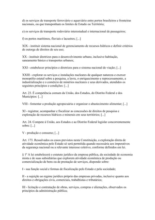 d) os serviços de transporte ferroviário e aquaviário entre portos brasileiros e fronteiras
nacionais, ou que transponham os limites de Estado ou Território;

e) os serviços de transporte rodoviário interestadual e internacional de passageiros;

f) os portos marítimos, fluviais e lacustres; [...]

XIX - instituir sistema nacional de gerenciamento de recursos hídricos e definir critérios
de outorga de direitos de seu uso;

XX - instituir diretrizes para o desenvolvimento urbano, inclusive habitação,
saneamento básico e transportes urbanos;

XXI - estabelecer princípios e diretrizes para o sistema nacional de viação; [...]

XXIII - explorar os serviços e instalações nucleares de qualquer natureza e exercer
monopólio estatal sobre a pesquisa, a lavra, o enriquecimento e reprocessamento, a
industrialização e o comércio de minérios nucleares e seus derivados, atendidos os
seguintes princípios e condições: [...]

Art. 23. É competência comum da União, dos Estados, do Distrito Federal e dos
Municípios: [...]

VIII - fomentar a produção agropecuária e organizar o abastecimento alimentar; [...]

XI - registrar, acompanhar e fiscalizar as concessões de direitos de pesquisa e
exploração de recursos hídricos e minerais em seus territórios; [...]

Art. 24. Compete à União, aos Estados e ao Distrito Federal legislar concorrentemente
sobre: [...]

V - produção e consumo; [...]

Art. 173. Ressalvados os casos previstos nesta Constituição, a exploração direta de
atividade econômica pelo Estado só será permitida quando necessária aos imperativos
da segurança nacional ou a relevante interesse coletivo, conforme definidos em lei.

§ 1º A lei estabelecerá o estatuto jurídico da empresa pública, da sociedade de economia
mista e de suas subsidiárias que explorem atividade econômica de produção ou
comercialização de bens ou de prestação de serviços, dispondo sobre:

I - sua função social e formas de fiscalização pelo Estado e pela sociedade;

II - a sujeição ao regime jurídico próprio das empresas privadas, inclusive quanto aos
direitos e obrigações civis, comerciais, trabalhistas e tributários;

III - licitação e contratação de obras, serviços, compras e alienações, observados os
princípios da administração pública;
 