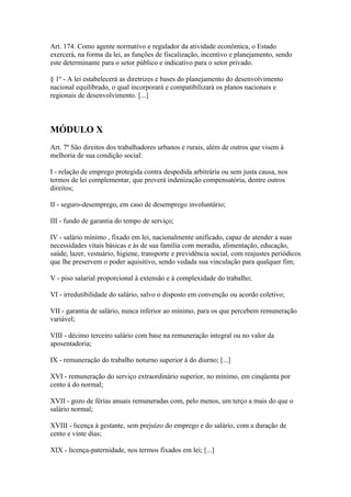 Art. 174. Como agente normativo e regulador da atividade econômica, o Estado
exercerá, na forma da lei, as funções de fiscalização, incentivo e planejamento, sendo
este determinante para o setor público e indicativo para o setor privado.

§ 1º - A lei estabelecerá as diretrizes e bases do planejamento do desenvolvimento
nacional equilibrado, o qual incorporará e compatibilizará os planos nacionais e
regionais de desenvolvimento. [...]



MÓDULO X
Art. 7º São direitos dos trabalhadores urbanos e rurais, além de outros que visem à
melhoria de sua condição social:

I - relação de emprego protegida contra despedida arbitrária ou sem justa causa, nos
termos de lei complementar, que preverá indenização compensatória, dentre outros
direitos;

II - seguro-desemprego, em caso de desemprego involuntário;

III - fundo de garantia do tempo de serviço;

IV - salário mínimo , fixado em lei, nacionalmente unificado, capaz de atender a suas
necessidades vitais básicas e às de sua família com moradia, alimentação, educação,
saúde, lazer, vestuário, higiene, transporte e previdência social, com reajustes periódicos
que lhe preservem o poder aquisitivo, sendo vedada sua vinculação para qualquer fim;

V - piso salarial proporcional à extensão e à complexidade do trabalho;

VI - irredutibilidade do salário, salvo o disposto em convenção ou acordo coletivo;

VII - garantia de salário, nunca inferior ao mínimo, para os que percebem remuneração
variável;

VIII - décimo terceiro salário com base na remuneração integral ou no valor da
aposentadoria;

IX - remuneração do trabalho noturno superior à do diurno; [...]

XVI - remuneração do serviço extraordinário superior, no mínimo, em cinqüenta por
cento à do normal;

XVII - gozo de férias anuais remuneradas com, pelo menos, um terço a mais do que o
salário normal;

XVIII - licença à gestante, sem prejuízo do emprego e do salário, com a duração de
cento e vinte dias;

XIX - licença-paternidade, nos termos fixados em lei; [...]
 