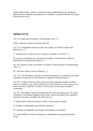 jurídico diferenciado, visando a incentivá-las pela simplificação de suas obrigações
administrativas, tributárias, previdenciárias e creditícias, ou pela eliminação ou redução
destas por meio de lei.




MÓDULO XI
Art. 22. Compete privativamente à União legislar sobre: [...]

XXIV - diretrizes e bases da educação nacional;

Art. 23. É competência comum da União, dos Estados, do Distrito Federal e dos
Municípios: [...]

V - proporcionar os meios de acesso à cultura, à educação e à ciência; [...]

IX - promover programas de construção de moradias e a melhoria das condições
habitacionais e de saneamento básico; [...]

Art. 24. Compete à União, aos Estados e ao Distrito Federal legislar concorrentemente
sobre: [...]

IX - educação, cultura, ensino e desporto; [...]

Art. 172. A lei disciplinará, com base no interesse nacional, os investimentos de capital
estrangeiro, incentivará os reinvestimentos e regulará a remessa de lucros.

Art. 196. A saúde é direito de todos e dever do Estado, garantido mediante políticas
sociais e econômicas que visem à redução do risco de doença e de outros agravos e ao
acesso universal e igualitário às ações e serviços para sua promoção, proteção e
recuperação.

Art. 201. A previdência social será organizada sob a forma de regime geral, de caráter
contributivo e de filiação obrigatória, observados critérios que preservem o equilíbrio
financeiro e atuarial, e atenderá, nos termos da lei, a:

I - cobertura dos eventos de doença, invalidez, morte e idade avançada;

II - proteção à maternidade, especialmente à gestante;

III - proteção ao trabalhador em situação de desemprego involuntário;

IV - salário-família e auxílio-reclusão para os dependentes dos segurados de baixa
renda;
 