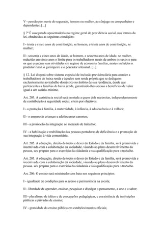 V - pensão por morte do segurado, homem ou mulher, ao cônjuge ou companheiro e
dependentes, [...]

§ 7º É assegurada aposentadoria no regime geral de previdência social, nos termos da
lei, obedecidas as seguintes condições:

I - trinta e cinco anos de contribuição, se homem, e trinta anos de contribuição, se
mulher;

II - sessenta e cinco anos de idade, se homem, e sessenta anos de idade, se mulher,
reduzido em cinco anos o limite para os trabalhadores rurais de ambos os sexos e para
os que exerçam suas atividades em regime de economia familiar, nestes incluídos o
produtor rural, o garimpeiro e o pescador artesanal. [...]

§ 12. Lei disporá sobre sistema especial de inclusão previdenciária para atender a
trabalhadores de baixa renda e àqueles sem renda própria que se dediquem
exclusivamente ao trabalho doméstico no âmbito de sua residência, desde que
pertencentes a famílias de baixa renda, garantindo-lhes acesso a benefícios de valor
igual a um salário-mínimo.

Art. 203. A assistência social será prestada a quem dela necessitar, independentemente
de contribuição à seguridade social, e tem por objetivos:

I - a proteção à família, à maternidade, à infância, à adolescência e à velhice;

II - o amparo às crianças e adolescentes carentes;

III - a promoção da integração ao mercado de trabalho;

IV - a habilitação e reabilitação das pessoas portadoras de deficiência e a promoção de
sua integração à vida comunitária;

Art. 205. A educação, direito de todos e dever do Estado e da família, será promovida e
incentivada com a colaboração da sociedade, visando ao pleno desenvolvimento da
pessoa, seu preparo para o exercício da cidadania e sua qualificação para o trabalho.

Art. 205. A educação, direito de todos e dever do Estado e da família, será promovida e
incentivada com a colaboração da sociedade, visando ao pleno desenvolvimento da
pessoa, seu preparo para o exercício da cidadania e sua qualificação para o trabalho.

Art. 206. O ensino será ministrado com base nos seguintes princípios:

I - igualdade de condições para o acesso e permanência na escola;

II - liberdade de aprender, ensinar, pesquisar e divulgar o pensamento, a arte e o saber;

III - pluralismo de idéias e de concepções pedagógicas, e coexistência de instituições
públicas e privadas de ensino;

IV - gratuidade do ensino público em estabelecimentos oficiais;
 