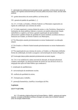 V - valorização dos profissionais da educação escolar, garantidos, na forma da lei, planos de
carreira, com ingresso exclusivamente por concurso público de provas e títulos, aos das redes
públicas;

VI - gestão democrática do ensino público, na forma da lei;

VII - garantia de padrão de qualidade. [...]

Art. 211. A União, os Estados, o Distrito Federal e os Municípios organizarão em
regime de colaboração seus sistemas de ensino.

§ 1º A União organizará o sistema federal de ensino e o dos Territórios, financiará as
instituições de ensino públicas federais e exercerá, em matéria educacional, função
redistributiva e supletiva, de forma a garantir equalização de oportunidades
educacionais e padrão mínimo de qualidade do ensino mediante assistência técnica e
financeira aos Estados, ao Distrito Federal e aos Municípios;

§ 2º Os Municípios atuarão prioritariamente no ensino fundamental e na educação
infantil.

§ 3º Os Estados e o Distrito Federal atuarão prioritariamente no ensino fundamental e
médio.

§ 4º Na organização de seus sistemas de ensino, os Estados e os Municípios definirão
formas de colaboração, de modo a assegurar a universalização do ensino obrigatório.

§ 5º A educação básica pública atenderá prioritariamente ao ensino regular.

Art. 214. A lei estabelecerá o plano nacional de educação, de duração plurianual,
visando à articulação e ao desenvolvimento do ensino em seus diversos níveis e à
integração das ações do Poder Público que conduzam à:

I - erradicação do analfabetismo;

II - universalização do atendimento escolar;

III - melhoria da qualidade do ensino;

IV - formação para o trabalho;

V - promoção humanística, científica e tecnológica do País.

Legislação

LEI Nº 9.427/1996.



     Art. 1o É instituída a Agência Nacional de Energia Elétrica - ANEEL, autarquia sob regime
especial, vinculada ao Ministério de Minas e Energia, com sede e foro no Distrito Federal e
prazo de duração indeterminado.
 