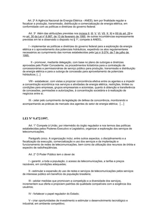 Art. 2o A Agência Nacional de Energia Elétrica - ANEEL tem por finalidade regular e
fiscalizar a produção, transmissão, distribuição e comercialização de energia elétrica, em
conformidade com as políticas e diretrizes do governo federal.

     Art. 3o Além das atribuições previstas nos incisos II, III, V, VI, VII, X, XI e XII do art. 29 e
no art. 30 da Lei no 8.987, de 13 de fevereiro de 1995, de outras incumbências expressamente
previstas em lei e observado o disposto no § 1o, compete à ANEEL:

      I - implementar as políticas e diretrizes do governo federal para a exploração da energia
elétrica e o aproveitamento dos potenciais hidráulicos, expedindo os atos regulamentares
necessários ao cumprimento das normas estabelecidas pela Lei no 9.074, de 7 de julho de
1995;

       II - promover, mediante delegação, com base no plano de outorgas e diretrizes
aprovadas pelo Poder Concedente, os procedimentos licitatórios para a contratação de
concessionárias e permissionárias de serviço público para produção, transmissão e distribuição
de energia elétrica e para a outorga de concessão para aproveitamento de potenciais
hidráulicos; [...]

     VIII - estabelecer, com vistas a propiciar concorrência efetiva entre os agentes e a impedir
a concentração econômica nos serviços e atividades de energia elétrica, restrições, limites ou
condições para empresas, grupos empresariais e acionistas, quanto à obtenção e transferência
de concessões, permissões e autorizações, à concentração societária e à realização de
negócios entre si;

    IX - zelar pelo cumprimento da legislação de defesa da concorrência, monitorando e
acompanhando as práticas de mercado dos agentes do setor de energia elétrica; [...]




LEI Nº 9.472/1997.

     Art. 1° Compete à União, por intermédio do órgão regulador e nos termos das políticas
estabelecidas pelos Poderes Executivo e Legislativo, organizar a exploração dos serviços de
telecomunicações.

      Parágrafo único. A organização inclui, entre outros aspectos, o disciplinamento e a
fiscalização da execução, comercialização e uso dos serviços e da implantação e
funcionamento de redes de telecomunicações, bem como da utilização dos recursos de órbita e
espectro de radiofreqüências.

     Art. 2° O Poder Público tem o dever de:

     I - garantir, a toda a população, o acesso às telecomunicações, a tarifas e preços
razoáveis, em condições adequadas;

     II - estimular a expansão do uso de redes e serviços de telecomunicações pelos serviços
de interesse público em benefício da população brasileira;

     III - adotar medidas que promovam a competição e a diversidade dos serviços,
incrementem sua oferta e propiciem padrões de qualidade compatíveis com a exigência dos
usuários;

     IV - fortalecer o papel regulador do Estado;

     V - criar oportunidades de investimento e estimular o desenvolvimento tecnológico e
industrial, em ambiente competitivo;
 
