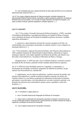 VI - criar condições para que o desenvolvimento do setor seja harmônico com as metas de
desenvolvimento social do País. [...]

 Art. 8° Fica criada a Agência Nacional de Telecomunicações, entidade integrante da
Administração Pública Federal indireta, submetida a regime autárquico especial e vinculada ao
Ministério das Comunicações, com a função de órgão regulador das telecomunicações, com
sede no Distrito Federal, podendo estabelecer unidades regionais. [...]




LEI Nº 9.478/1997.

     Art. 2° Fica criado o Conselho Nacional de Política Energética - CNPE, vinculado
à Presidência da República e presidido pelo Ministro de Estado de Minas e Energia,
com a atribuição de propor ao Presidente da República políticas nacionais e medidas
específicas destinadas a:

     I - promover o aproveitamento racional dos recursos energéticos do País, em
conformidade com os princípios enumerados no capítulo anterior e com o disposto na
legislação aplicável; [...]

 Art. 7o Fica instituída a Agência Nacional do Petróleo, Gás Natural e Biocombustíves -
ANP, entidade integrante da Administração Federal Indireta, submetida ao regime
autárquico especial, como órgão regulador da indústria do petróleo, gás natural, seus
derivados e biocombustíveis, vinculada ao Ministério de Minas e Energia.

     Parágrafo único. A ANP terá sede e foro no Distrito Federal e escritórios centrais
na cidade do Rio de Janeiro, podendo instalar unidades administrativas regionais.

Art. 8o A ANP terá como finalidade promover a regulação, a contratação e a
fiscalização das atividades econômicas integrantes da indústria do petróleo, do gás
natural e dos biocombustíveis, cabendo-lhe:

     I - implementar, em sua esfera de atribuições, a política nacional de petróleo, gás
natural e biocombustíveis, contida na política energética nacional, nos termos do
Capítulo I desta Lei, com ênfase na garantia do suprimento de derivados de petróleo,
gás natural e seus derivados, e de biocombustíveis, em todo o território nacional, e na
proteção dos interesses dos consumidores quanto a preço, qualidade e oferta dos
produtos; [...]

LEI No 10.233/2001.

     Art. 1o Constituem o objeto desta Lei:

     I – criar o Conselho Nacional de Integração de Políticas de Transporte;

     II – dispor sobre a ordenação dos transportes aquaviário e terrestre, nos termos do art.
178 da Constituição Federal, reorganizando o gerenciamento do Sistema Federal de Viação e
regulando a prestação de serviços de transporte;

     III – criar a Agência Nacional de Transportes Terrestres;
 