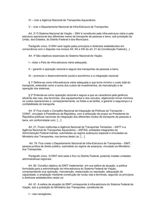 IV – criar a Agência Nacional de Transportes Aquaviários;

     V – criar o Departamento Nacional de Infra-Estrutura de Transportes.

      Art. 2o O Sistema Nacional de Viação – SNV é constituído pela infra-estrutura viária e pela
estrutura operacional dos diferentes meios de transporte de pessoas e bens, sob jurisdição da
União, dos Estados, do Distrito Federal e dos Municípios.

    Parágrafo único. O SNV será regido pelos princípios e diretrizes estabelecidos em
consonância com o disposto nos incisos XII, XX e XXI do art. 21 da Constituição Federal.[...]

     Art. 4o São objetivos essenciais do Sistema Nacional de Viação:

     I – dotar o País de infra-estrutura viária adequada;

     II – garantir a operação racional e segura dos transportes de pessoas e bens;

     III – promover o desenvolvimento social e econômico e a integração nacional.

     § 1o Define-se como infra-estrutura viária adequada a que torna mínimo o custo total do
transporte, entendido como a soma dos custos de investimentos, de manutenção e de
operação dos sistemas.

      § 2o Entende-se como operação racional e segura a que se caracteriza pela gerência
eficiente das vias, dos terminais, dos equipamentos e dos veículos, objetivando tornar mínimos
os custos operacionais e, conseqüentemente, os fretes e as tarifas, e garantir a segurança e a
confiabilidade do transporte.

     Art. 5o Fica criado o Conselho Nacional de Integração de Políticas de Transporte –
CONIT, vinculado à Presidência da República, com a atribuição de propor ao Presidente da
República políticas nacionais de integração dos diferentes modos de transporte de pessoas e
bens, em conformidade com: [...]

     Art. 21. Ficam instituídas a Agência Nacional de Transportes Terrestres – ANTT e a
Agência Nacional de Transportes Aquaviários – ANTAQ, entidades integrantes da
Administração Federal indireta, submetidas ao regime autárquico especial e vinculadas ao
Ministério dos Transportes, nos termos desta Lei. [...]

     Art. 79. Fica criado o Departamento Nacional de Infra-Estrutura de Transportes – DNIT,
pessoa jurídica de direito público, submetido ao regime de autarquia, vinculado ao Ministério
dos Transportes.

    Parágrafo único. O DNIT terá sede e foro no Distrito Federal, podendo instalar unidades
administrativas regionais.

      Art. 80. Constitui objetivo do DNIT implementar, em sua esfera de atuação, a política
formulada para a administração da infra-estrutura do Sistema Federal de Viação,
compreendendo sua operação, manutenção, restauração ou reposição, adequação de
capacidade, e ampliação mediante construção de novas vias e terminais, segundo os princípios
e diretrizes estabelecidos nesta Lei.

     Art. 81. A esfera de atuação do DNIT corresponde à infra-estrutura do Sistema Federal de
Viação, sob a jurisdição do Ministério dos Transportes, constituída de:

     I – vias navegáveis;
 
