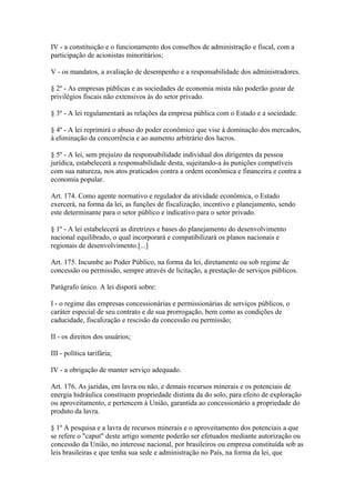 IV - a constituição e o funcionamento dos conselhos de administração e fiscal, com a
participação de acionistas minoritários;

V - os mandatos, a avaliação de desempenho e a responsabilidade dos administradores.

§ 2º - As empresas públicas e as sociedades de economia mista não poderão gozar de
privilégios fiscais não extensivos às do setor privado.

§ 3º - A lei regulamentará as relações da empresa pública com o Estado e a sociedade.

§ 4º - A lei reprimirá o abuso do poder econômico que vise à dominação dos mercados,
à eliminação da concorrência e ao aumento arbitrário dos lucros.

§ 5º - A lei, sem prejuízo da responsabilidade individual dos dirigentes da pessoa
jurídica, estabelecerá a responsabilidade desta, sujeitando-a às punições compatíveis
com sua natureza, nos atos praticados contra a ordem econômica e financeira e contra a
economia popular.

Art. 174. Como agente normativo e regulador da atividade econômica, o Estado
exercerá, na forma da lei, as funções de fiscalização, incentivo e planejamento, sendo
este determinante para o setor público e indicativo para o setor privado.

§ 1º - A lei estabelecerá as diretrizes e bases do planejamento do desenvolvimento
nacional equilibrado, o qual incorporará e compatibilizará os planos nacionais e
regionais de desenvolvimento.[...]

Art. 175. Incumbe ao Poder Público, na forma da lei, diretamente ou sob regime de
concessão ou permissão, sempre através de licitação, a prestação de serviços públicos.

Parágrafo único. A lei disporá sobre:

I - o regime das empresas concessionárias e permissionárias de serviços públicos, o
caráter especial de seu contrato e de sua prorrogação, bem como as condições de
caducidade, fiscalização e rescisão da concessão ou permissão;

II - os direitos dos usuários;

III - política tarifária;

IV - a obrigação de manter serviço adequado.

Art. 176. As jazidas, em lavra ou não, e demais recursos minerais e os potenciais de
energia hidráulica constituem propriedade distinta da do solo, para efeito de exploração
ou aproveitamento, e pertencem à União, garantida ao concessionário a propriedade do
produto da lavra.

§ 1º A pesquisa e a lavra de recursos minerais e o aproveitamento dos potenciais a que
se refere o "caput" deste artigo somente poderão ser efetuados mediante autorização ou
concessão da União, no interesse nacional, por brasileiros ou empresa constituída sob as
leis brasileiras e que tenha sua sede e administração no País, na forma da lei, que
 