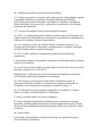 III - contribuição de melhoria, decorrente de obras públicas.

§ 1º - Sempre que possível, os impostos terão caráter pessoal e serão graduados segundo
a capacidade econômica do contribuinte, facultado à administração tributária,
especialmente para conferir efetividade a esses objetivos, identificar, respeitados os
direitos individuais e nos termos da lei, o patrimônio, os rendimentos e as atividades
econômicas do contribuinte.

§ 2º - As taxas não poderão ter base de cálculo própria de impostos.

Art. 146-A. Lei complementar poderá estabelecer critérios especiais de tributação, com
o objetivo de prevenir desequilíbrios da concorrência, sem prejuízo da competência de a
União, por lei, estabelecer normas de igual objetivo.

Art. 147. Competem à União, em Território Federal, os impostos estaduais e, se o
Território não for dividido em Municípios, cumulativamente, os impostos municipais;
ao Distrito Federal cabem os impostos municipais.

Art. 148. A União, mediante lei complementar, poderá instituir empréstimos
compulsórios:

I - para atender a despesas extraordinárias, decorrentes de calamidade pública, de guerra
externa ou sua iminência;

II - no caso de investimento público de caráter urgente e de relevante interesse nacional,
observado o disposto no art. 150, III, "b".

Parágrafo único. A aplicação dos recursos provenientes de empréstimo compulsório
será vinculada à despesa que fundamentou sua instituição.

Art. 149. Compete exclusivamente à União instituir contribuições sociais, de
intervenção no domínio econômico e de interesse das categorias profissionais ou
econômicas, como instrumento de sua atuação nas respectivas áreas, [...]

Art. 150. Sem prejuízo de outras garantias asseguradas ao contribuinte, é vedado à
União, aos Estados, ao Distrito Federal e aos Municípios:

I - exigir ou aumentar tributo sem lei que o estabeleça;

II - instituir tratamento desigual entre contribuintes que se encontrem em situação
equivalente, proibida qualquer distinção em razão de ocupação profissional ou função
por eles exercida, independentemente da denominação jurídica dos rendimentos, títulos
ou direitos;

III - cobrar tributos:

a) em relação a fatos geradores ocorridos antes do início da vigência da lei que os
houver instituído ou aumentado;
 