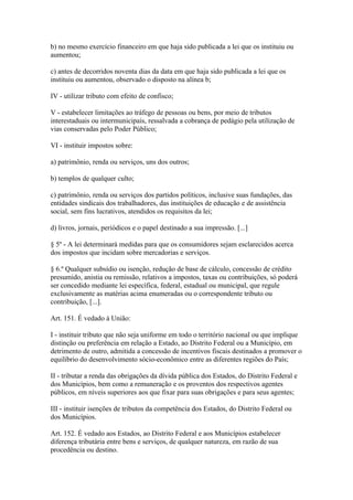 b) no mesmo exercício financeiro em que haja sido publicada a lei que os instituiu ou
aumentou;

c) antes de decorridos noventa dias da data em que haja sido publicada a lei que os
instituiu ou aumentou, observado o disposto na alínea b;

IV - utilizar tributo com efeito de confisco;

V - estabelecer limitações ao tráfego de pessoas ou bens, por meio de tributos
interestaduais ou intermunicipais, ressalvada a cobrança de pedágio pela utilização de
vias conservadas pelo Poder Público;

VI - instituir impostos sobre:

a) patrimônio, renda ou serviços, uns dos outros;

b) templos de qualquer culto;

c) patrimônio, renda ou serviços dos partidos políticos, inclusive suas fundações, das
entidades sindicais dos trabalhadores, das instituições de educação e de assistência
social, sem fins lucrativos, atendidos os requisitos da lei;

d) livros, jornais, periódicos e o papel destinado a sua impressão. [...]

§ 5º - A lei determinará medidas para que os consumidores sejam esclarecidos acerca
dos impostos que incidam sobre mercadorias e serviços.

§ 6.º Qualquer subsídio ou isenção, redução de base de cálculo, concessão de crédito
presumido, anistia ou remissão, relativos a impostos, taxas ou contribuições, só poderá
ser concedido mediante lei específica, federal, estadual ou municipal, que regule
exclusivamente as matérias acima enumeradas ou o correspondente tributo ou
contribuição, [...].

Art. 151. É vedado à União:

I - instituir tributo que não seja uniforme em todo o território nacional ou que implique
distinção ou preferência em relação a Estado, ao Distrito Federal ou a Município, em
detrimento de outro, admitida a concessão de incentivos fiscais destinados a promover o
equilíbrio do desenvolvimento sócio-econômico entre as diferentes regiões do País;

II - tributar a renda das obrigações da dívida pública dos Estados, do Distrito Federal e
dos Municípios, bem como a remuneração e os proventos dos respectivos agentes
públicos, em níveis superiores aos que fixar para suas obrigações e para seus agentes;

III - instituir isenções de tributos da competência dos Estados, do Distrito Federal ou
dos Municípios.

Art. 152. É vedado aos Estados, ao Distrito Federal e aos Municípios estabelecer
diferença tributária entre bens e serviços, de qualquer natureza, em razão de sua
procedência ou destino.
 