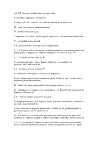 Art. 153. Compete à União instituir impostos sobre:

I - importação de produtos estrangeiros;

II - exportação, para o exterior, de produtos nacionais ou nacionalizados;

III - renda e proventos de qualquer natureza;

IV - produtos industrializados;

V - operações de crédito, câmbio e seguro, ou relativas a títulos ou valores mobiliários;

VI - propriedade territorial rural;

VII - grandes fortunas, nos termos de lei complementar.

§ 1º - É facultado ao Poder Executivo, atendidas as condições e os limites estabelecidos
em lei, alterar as alíquotas dos impostos enumerados nos incisos I, II, IV e V.

§ 2º - O imposto previsto no inciso III:

I - será informado pelos critérios da generalidade, da universalidade e da
progressividade, na forma da lei;

§ 3º - O imposto previsto no inciso IV:

I - será seletivo, em função da essencialidade do produto;

II - será não-cumulativo, compensando-se o que for devido em cada operação com o
montante cobrado nas anteriores;

III - não incidirá sobre produtos industrializados destinados ao exterior.

IV - terá reduzido seu impacto sobre a aquisição de bens de capital pelo contribuinte do
imposto, na forma da lei.

§ 4º O imposto previsto no inciso VI do caput:

I - será progressivo e terá suas alíquotas fixadas de forma a desestimular a manutenção
de propriedades improdutivas;

II - não incidirá sobre pequenas glebas rurais, definidas em lei, quando as explore o
proprietário que não possua outro imóvel;

III - será fiscalizado e cobrado pelos Municípios que assim optarem, na forma da lei,
desde que não implique redução do imposto ou qualquer outra forma de renúncia fiscal.

§ 5º - O ouro, quando definido em lei como ativo financeiro ou instrumento cambial,
sujeita-se exclusivamente à incidência do imposto de que trata o inciso V do "caput"
 
