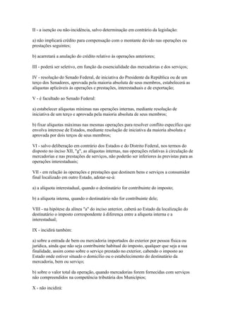 II - a isenção ou não-incidência, salvo determinação em contrário da legislação:

a) não implicará crédito para compensação com o montante devido nas operações ou
prestações seguintes;

b) acarretará a anulação do crédito relativo às operações anteriores;

III - poderá ser seletivo, em função da essencialidade das mercadorias e dos serviços;

IV - resolução do Senado Federal, de iniciativa do Presidente da República ou de um
terço dos Senadores, aprovada pela maioria absoluta de seus membros, estabelecerá as
alíquotas aplicáveis às operações e prestações, interestaduais e de exportação;

V - é facultado ao Senado Federal:

a) estabelecer alíquotas mínimas nas operações internas, mediante resolução de
iniciativa de um terço e aprovada pela maioria absoluta de seus membros;

b) fixar alíquotas máximas nas mesmas operações para resolver conflito específico que
envolva interesse de Estados, mediante resolução de iniciativa da maioria absoluta e
aprovada por dois terços de seus membros;

VI - salvo deliberação em contrário dos Estados e do Distrito Federal, nos termos do
disposto no inciso XII, "g", as alíquotas internas, nas operações relativas à circulação de
mercadorias e nas prestações de serviços, não poderão ser inferiores às previstas para as
operações interestaduais;

VII - em relação às operações e prestações que destinem bens e serviços a consumidor
final localizado em outro Estado, adotar-se-á:

a) a alíquota interestadual, quando o destinatário for contribuinte do imposto;

b) a alíquota interna, quando o destinatário não for contribuinte dele;

VIII - na hipótese da alínea "a" do inciso anterior, caberá ao Estado da localização do
destinatário o imposto correspondente à diferença entre a alíquota interna e a
interestadual;

IX - incidirá também:

a) sobre a entrada de bem ou mercadoria importados do exterior por pessoa física ou
jurídica, ainda que não seja contribuinte habitual do imposto, qualquer que seja a sua
finalidade, assim como sobre o serviço prestado no exterior, cabendo o imposto ao
Estado onde estiver situado o domicílio ou o estabelecimento do destinatário da
mercadoria, bem ou serviço;

b) sobre o valor total da operação, quando mercadorias forem fornecidas com serviços
não compreendidos na competência tributária dos Municípios;

X - não incidirá:
 