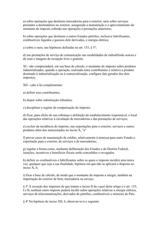 a) sobre operações que destinem mercadorias para o exterior, nem sobre serviços
prestados a destinatários no exterior, assegurada a manutenção e o aproveitamento do
montante do imposto cobrado nas operações e prestações anteriores;

b) sobre operações que destinem a outros Estados petróleo, inclusive lubrificantes,
combustíveis líquidos e gasosos dele derivados, e energia elétrica;

c) sobre o ouro, nas hipóteses definidas no art. 153, § 5º;

d) nas prestações de serviço de comunicação nas modalidades de radiodifusão sonora e
de sons e imagens de recepção livre e gratuita;

XI - não compreenderá, em sua base de cálculo, o montante do imposto sobre produtos
industrializados, quando a operação, realizada entre contribuintes e relativa a produto
destinado à industrialização ou à comercialização, configure fato gerador dos dois
impostos;

XII - cabe à lei complementar:

a) definir seus contribuintes;

b) dispor sobre substituição tributária;

c) disciplinar o regime de compensação do imposto;

d) fixar, para efeito de sua cobrança e definição do estabelecimento responsável, o local
das operações relativas à circulação de mercadorias e das prestações de serviços;

e) excluir da incidência do imposto, nas exportações para o exterior, serviços e outros
produtos além dos mencionados no inciso X, "a"

f) prever casos de manutenção de crédito, relativamente à remessa para outro Estado e
exportação para o exterior, de serviços e de mercadorias;

g) regular a forma como, mediante deliberação dos Estados e do Distrito Federal,
isenções, incentivos e benefícios fiscais serão concedidos e revogados.

h) definir os combustíveis e lubrificantes sobre os quais o imposto incidirá uma única
vez, qualquer que seja a sua finalidade, hipótese em que não se aplicará o disposto no
inciso X, b;

i) fixar a base de cálculo, de modo que o montante do imposto a integre, também na
importação do exterior de bem, mercadoria ou serviço.

§ 3º À exceção dos impostos de que tratam o inciso II do caput deste artigo e o art. 153,
I e II, nenhum outro imposto poderá incidir sobre operações relativas a energia elétrica,
serviços de telecomunicações, derivados de petróleo, combustíveis e minerais do País.

§ 4º Na hipótese do inciso XII, h, observar-se-á o seguinte:
 