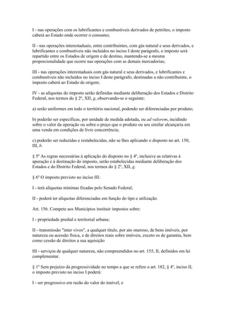 I - nas operações com os lubrificantes e combustíveis derivados de petróleo, o imposto
caberá ao Estado onde ocorrer o consumo;

II - nas operações interestaduais, entre contribuintes, com gás natural e seus derivados, e
lubrificantes e combustíveis não incluídos no inciso I deste parágrafo, o imposto será
repartido entre os Estados de origem e de destino, mantendo-se a mesma
proporcionalidade que ocorre nas operações com as demais mercadorias;

III - nas operações interestaduais com gás natural e seus derivados, e lubrificantes e
combustíveis não incluídos no inciso I deste parágrafo, destinadas a não contribuinte, o
imposto caberá ao Estado de origem;

IV - as alíquotas do imposto serão definidas mediante deliberação dos Estados e Distrito
Federal, nos termos do § 2º, XII, g, observando-se o seguinte:

a) serão uniformes em todo o território nacional, podendo ser diferenciadas por produto;

b) poderão ser específicas, por unidade de medida adotada, ou ad valorem, incidindo
sobre o valor da operação ou sobre o preço que o produto ou seu similar alcançaria em
uma venda em condições de livre concorrência;

c) poderão ser reduzidas e restabelecidas, não se lhes aplicando o disposto no art. 150,
III, b.

§ 5º As regras necessárias à aplicação do disposto no § 4º, inclusive as relativas à
apuração e à destinação do imposto, serão estabelecidas mediante deliberação dos
Estados e do Distrito Federal, nos termos do § 2º, XII, g.

§ 6º O imposto previsto no inciso III:

I - terá alíquotas mínimas fixadas pelo Senado Federal;

II - poderá ter alíquotas diferenciadas em função do tipo e utilização.

Art. 156. Compete aos Municípios instituir impostos sobre:

I - propriedade predial e territorial urbana;

II - transmissão "inter vivos", a qualquer título, por ato oneroso, de bens imóveis, por
natureza ou acessão física, e de direitos reais sobre imóveis, exceto os de garantia, bem
como cessão de direitos a sua aquisição

III - serviços de qualquer natureza, não compreendidos no art. 155, II, definidos em lei
complementar.

§ 1º Sem prejuízo da progressividade no tempo a que se refere o art. 182, § 4º, inciso II,
o imposto previsto no inciso I poderá:

I - ser progressivo em razão do valor do imóvel; e
 