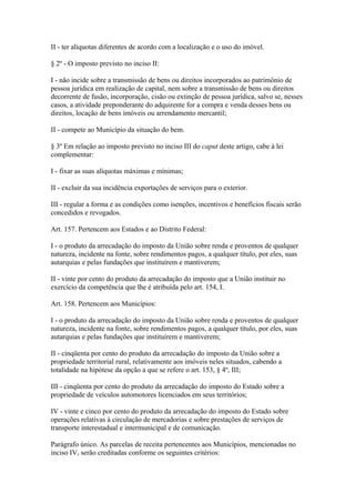 II - ter alíquotas diferentes de acordo com a localização e o uso do imóvel.

§ 2º - O imposto previsto no inciso II:

I - não incide sobre a transmissão de bens ou direitos incorporados ao patrimônio de
pessoa jurídica em realização de capital, nem sobre a transmissão de bens ou direitos
decorrente de fusão, incorporação, cisão ou extinção de pessoa jurídica, salvo se, nesses
casos, a atividade preponderante do adquirente for a compra e venda desses bens ou
direitos, locação de bens imóveis ou arrendamento mercantil;

II - compete ao Município da situação do bem.

§ 3º Em relação ao imposto previsto no inciso III do caput deste artigo, cabe à lei
complementar:

I - fixar as suas alíquotas máximas e mínimas;

II - excluir da sua incidência exportações de serviços para o exterior.

III - regular a forma e as condições como isenções, incentivos e benefícios fiscais serão
concedidos e revogados.

Art. 157. Pertencem aos Estados e ao Distrito Federal:

I - o produto da arrecadação do imposto da União sobre renda e proventos de qualquer
natureza, incidente na fonte, sobre rendimentos pagos, a qualquer título, por eles, suas
autarquias e pelas fundações que instituírem e mantiverem;

II - vinte por cento do produto da arrecadação do imposto que a União instituir no
exercício da competência que lhe é atribuída pelo art. 154, I.

Art. 158. Pertencem aos Municípios:

I - o produto da arrecadação do imposto da União sobre renda e proventos de qualquer
natureza, incidente na fonte, sobre rendimentos pagos, a qualquer título, por eles, suas
autarquias e pelas fundações que instituírem e mantiverem;

II - cinqüenta por cento do produto da arrecadação do imposto da União sobre a
propriedade territorial rural, relativamente aos imóveis neles situados, cabendo a
totalidade na hipótese da opção a que se refere o art. 153, § 4º, III;

III - cinqüenta por cento do produto da arrecadação do imposto do Estado sobre a
propriedade de veículos automotores licenciados em seus territórios;

IV - vinte e cinco por cento do produto da arrecadação do imposto do Estado sobre
operações relativas à circulação de mercadorias e sobre prestações de serviços de
transporte interestadual e intermunicipal e de comunicação.

Parágrafo único. As parcelas de receita pertencentes aos Municípios, mencionadas no
inciso IV, serão creditadas conforme os seguintes critérios:
 