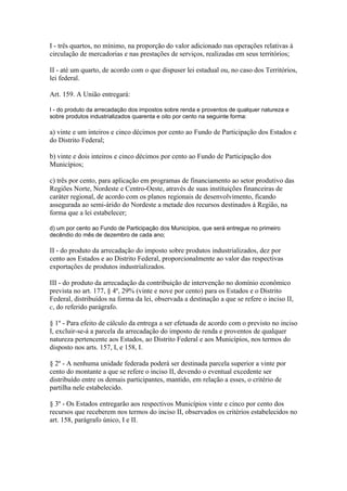 I - três quartos, no mínimo, na proporção do valor adicionado nas operações relativas à
circulação de mercadorias e nas prestações de serviços, realizadas em seus territórios;

II - até um quarto, de acordo com o que dispuser lei estadual ou, no caso dos Territórios,
lei federal.

Art. 159. A União entregará:

I - do produto da arrecadação dos impostos sobre renda e proventos de qualquer natureza e
sobre produtos industrializados quarenta e oito por cento na seguinte forma:

a) vinte e um inteiros e cinco décimos por cento ao Fundo de Participação dos Estados e
do Distrito Federal;

b) vinte e dois inteiros e cinco décimos por cento ao Fundo de Participação dos
Municípios;

c) três por cento, para aplicação em programas de financiamento ao setor produtivo das
Regiões Norte, Nordeste e Centro-Oeste, através de suas instituições financeiras de
caráter regional, de acordo com os planos regionais de desenvolvimento, ficando
assegurada ao semi-árido do Nordeste a metade dos recursos destinados à Região, na
forma que a lei estabelecer;

d) um por cento ao Fundo de Participação dos Municípios, que será entregue no primeiro
decêndio do mês de dezembro de cada ano;

II - do produto da arrecadação do imposto sobre produtos industrializados, dez por
cento aos Estados e ao Distrito Federal, proporcionalmente ao valor das respectivas
exportações de produtos industrializados.

III - do produto da arrecadação da contribuição de intervenção no domínio econômico
prevista no art. 177, § 4º, 29% (vinte e nove por cento) para os Estados e o Distrito
Federal, distribuídos na forma da lei, observada a destinação a que se refere o inciso II,
c, do referido parágrafo.

§ 1º - Para efeito de cálculo da entrega a ser efetuada de acordo com o previsto no inciso
I, excluir-se-á a parcela da arrecadação do imposto de renda e proventos de qualquer
natureza pertencente aos Estados, ao Distrito Federal e aos Municípios, nos termos do
disposto nos arts. 157, I, e 158, I.

§ 2º - A nenhuma unidade federada poderá ser destinada parcela superior a vinte por
cento do montante a que se refere o inciso II, devendo o eventual excedente ser
distribuído entre os demais participantes, mantido, em relação a esses, o critério de
partilha nele estabelecido.

§ 3º - Os Estados entregarão aos respectivos Municípios vinte e cinco por cento dos
recursos que receberem nos termos do inciso II, observados os critérios estabelecidos no
art. 158, parágrafo único, I e II.
 