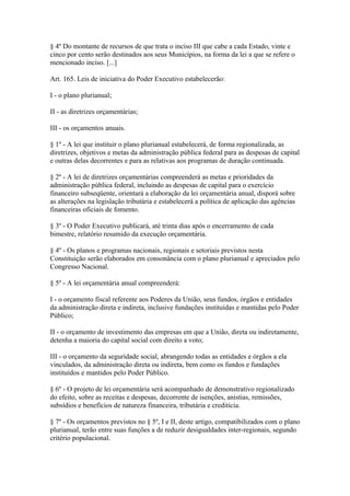 § 4º Do montante de recursos de que trata o inciso III que cabe a cada Estado, vinte e
cinco por cento serão destinados aos seus Municípios, na forma da lei a que se refere o
mencionado inciso. [...]

Art. 165. Leis de iniciativa do Poder Executivo estabelecerão:

I - o plano plurianual;

II - as diretrizes orçamentárias;

III - os orçamentos anuais.

§ 1º - A lei que instituir o plano plurianual estabelecerá, de forma regionalizada, as
diretrizes, objetivos e metas da administração pública federal para as despesas de capital
e outras delas decorrentes e para as relativas aos programas de duração continuada.

§ 2º - A lei de diretrizes orçamentárias compreenderá as metas e prioridades da
administração pública federal, incluindo as despesas de capital para o exercício
financeiro subseqüente, orientará a elaboração da lei orçamentária anual, disporá sobre
as alterações na legislação tributária e estabelecerá a política de aplicação das agências
financeiras oficiais de fomento.

§ 3º - O Poder Executivo publicará, até trinta dias após o encerramento de cada
bimestre, relatório resumido da execução orçamentária.

§ 4º - Os planos e programas nacionais, regionais e setoriais previstos nesta
Constituição serão elaborados em consonância com o plano plurianual e apreciados pelo
Congresso Nacional.

§ 5º - A lei orçamentária anual compreenderá:

I - o orçamento fiscal referente aos Poderes da União, seus fundos, órgãos e entidades
da administração direta e indireta, inclusive fundações instituídas e mantidas pelo Poder
Público;

II - o orçamento de investimento das empresas em que a União, direta ou indiretamente,
detenha a maioria do capital social com direito a voto;

III - o orçamento da seguridade social, abrangendo todas as entidades e órgãos a ela
vinculados, da administração direta ou indireta, bem como os fundos e fundações
instituídos e mantidos pelo Poder Público.

§ 6º - O projeto de lei orçamentária será acompanhado de demonstrativo regionalizado
do efeito, sobre as receitas e despesas, decorrente de isenções, anistias, remissões,
subsídios e benefícios de natureza financeira, tributária e creditícia.

§ 7º - Os orçamentos previstos no § 5º, I e II, deste artigo, compatibilizados com o plano
plurianual, terão entre suas funções a de reduzir desigualdades inter-regionais, segundo
critério populacional.
 