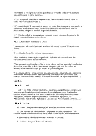 estabelecerá as condições específicas quando essas atividades se desenvolverem em
faixa de fronteira ou terras indígenas.

§ 2º - É assegurada participação ao proprietário do solo nos resultados da lavra, na
forma e no valor que dispuser a lei.

§ 3º - A autorização de pesquisa será sempre por prazo determinado, e as autorizações e
concessões previstas neste artigo não poderão ser cedidas ou transferidas, total ou
parcialmente, sem prévia anuência do poder concedente.

§ 4º - Não dependerá de autorização ou concessão o aproveitamento do potencial de
energia renovável de capacidade reduzida.

Art. 177. Constituem monopólio da União:

I - a pesquisa e a lavra das jazidas de petróleo e gás natural e outros hidrocarbonetos
fluidos;

II - a refinação do petróleo nacional ou estrangeiro;

III - a importação e exportação dos produtos e derivados básicos resultantes das
atividades previstas nos incisos anteriores;

IV - o transporte marítimo do petróleo bruto de origem nacional ou de derivados básicos
de petróleo produzidos no País, bem assim o transporte, por meio de conduto, de
petróleo bruto, seus derivados e gás natural de qualquer origem;

V - a pesquisa, a lavra, o enriquecimento, o reprocessamento, a industrialização e o comércio
de minérios e minerais nucleares e seus derivados, com exceção dos radioisótopos cuja
produção, comercialização e utilização poderão ser autorizadas sob regime de permissão, [...]

Legislação

LEI Nº 9.077,/1995.

      Art. 1º É o Poder Executivo autorizado a doar estoques públicos de alimentos, in
natura ou após beneficiamento, diretamente às populações carentes, objetivando o
combate à fome e à miséria, bem como às populações atingidas por calamidades ou
emergências, mediante proposta conjunta do Ministério da Agricultura, do
Abastecimento e da Reforma Agrária e da Casa Civil da Presidência da República.[...]

LEI Nº 9.279/ 1996.

     Art. 1º Esta Lei regula direitos e obrigações relativos à propriedade industrial.

      Art. 2º A proteção dos direitos relativos à propriedade industrial, considerado o seu
interesse social e o desenvolvimento tecnológico e econômico do País, efetua-se mediante:

     I - concessão de patentes de invenção e de modelo de utilidade;

     II - concessão de registro de desenho industrial;
 