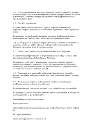 § 8º - A lei orçamentária anual não conterá dispositivo estranho à previsão da receita e à
fixação da despesa, não se incluindo na proibição a autorização para abertura de créditos
suplementares e contratação de operações de crédito, ainda que por antecipação de
receita, nos termos da lei.

§ 9º - Cabe à lei complementar:

I - dispor sobre o exercício financeiro, a vigência, os prazos, a elaboração e a
organização do plano plurianual, da lei de diretrizes orçamentárias e da lei orçamentária
anual;

II - estabelecer normas de gestão financeira e patrimonial da administração direta e
indireta bem como condições para a instituição e funcionamento de fundos.

Art. 166. Os projetos de lei relativos ao plano plurianual, às diretrizes orçamentárias, ao
orçamento anual e aos créditos adicionais serão apreciados pelas duas Casas do
Congresso Nacional, na forma do regimento comum.

§ 1º - Caberá a uma Comissão mista permanente de Senadores e Deputados:

I - examinar e emitir parecer sobre os projetos referidos neste artigo e sobre as contas
apresentadas anualmente pelo Presidente da República;

II - examinar e emitir parecer sobre os planos e programas nacionais, regionais e
setoriais previstos nesta Constituição e exercer o acompanhamento e a fiscalização
orçamentária, sem prejuízo da atuação das demais comissões do Congresso Nacional e
de suas Casas, criadas de acordo com o art. 58.

§ 2º - As emendas serão apresentadas na Comissão mista, que sobre elas emitirá
parecer, e apreciadas, na forma regimental, pelo Plenário das duas Casas do Congresso
Nacional.

§ 3º - As emendas ao projeto de lei do orçamento anual ou aos projetos que o
modifiquem somente podem ser aprovadas caso:

I - sejam compatíveis com o plano plurianual e com a lei de diretrizes orçamentárias;

II - indiquem os recursos necessários, admitidos apenas os provenientes de anulação de
despesa, excluídas as que incidam sobre:

a) dotações para pessoal e seus encargos;

b) serviço da dívida;

c) transferências tributárias constitucionais para Estados, Municípios e Distrito Federal;
ou

III - sejam relacionadas:

a) com a correção de erros ou omissões; ou
 