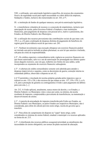 VIII - a utilização, sem autorização legislativa específica, de recursos dos orçamentos
fiscal e da seguridade social para suprir necessidade ou cobrir déficit de empresas,
fundações e fundos, inclusive dos mencionados no art. 165, § 5º;

IX - a instituição de fundos de qualquer natureza, sem prévia autorização legislativa.

X - a transferência voluntária de recursos e a concessão de empréstimos, inclusive por
antecipação de receita, pelos Governos Federal e Estaduais e suas instituições
financeiras, para pagamento de despesas com pessoal ativo, inativo e pensionista, dos
Estados, do Distrito Federal e dos Municípios.

XI - a utilização dos recursos provenientes das contribuições sociais de que trata o art.
195, I, a, e II, para a realização de despesas distintas do pagamento de benefícios do
regime geral de previdência social de que trata o art. 201.

§ 1º - Nenhum investimento cuja execução ultrapasse um exercício financeiro poderá
ser iniciado sem prévia inclusão no plano plurianual, ou sem lei que autorize a inclusão,
sob pena de crime de responsabilidade.

§ 2º - Os créditos especiais e extraordinários terão vigência no exercício financeiro em
que forem autorizados, salvo se o ato de autorização for promulgado nos últimos quatro
meses daquele exercício, caso em que, reabertos nos limites de seus saldos, serão
incorporados ao orçamento do exercício financeiro subseqüente.

§ 3º - A abertura de crédito extraordinário somente será admitida para atender a
despesas imprevisíveis e urgentes, como as decorrentes de guerra, comoção interna ou
calamidade pública, observado o disposto no art. 62.

§ 4.º É permitida a vinculação de receitas próprias geradas pelos impostos a que se
referem os arts. 155 e 156, e dos recursos de que tratam os arts. 157, 158 e 159, I, a e b,
e II, para a prestação de garantia ou contragarantia à União e para pagamento de débitos
para com esta. [...]

Art. 212. A União aplicará, anualmente, nunca menos de dezoito, e os Estados, o
Distrito Federal e os Municípios vinte e cinco por cento, no mínimo, da receita
resultante de impostos, compreendida a proveniente de transferências, na manutenção e
desenvolvimento do ensino.

§ 1º - A parcela da arrecadação de impostos transferida pela União aos Estados, ao
Distrito Federal e aos Municípios, ou pelos Estados aos respectivos Municípios, não é
considerada, para efeito do cálculo previsto neste artigo, receita do governo que a
transferir.

§ 2º - Para efeito do cumprimento do disposto no "caput" deste artigo, serão
considerados os sistemas de ensino federal, estadual e municipal e os recursos aplicados
na forma do art. 213.

§ 3º - A distribuição dos recursos públicos assegurará prioridade ao atendimento das
necessidades do ensino obrigatório, nos termos do plano nacional de educação.
 