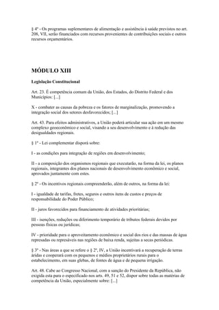 § 4º - Os programas suplementares de alimentação e assistência à saúde previstos no art.
208, VII, serão financiados com recursos provenientes de contribuições sociais e outros
recursos orçamentários.




MÓDULO XIII
Legislação Constitucional

Art. 23. É competência comum da União, dos Estados, do Distrito Federal e dos
Municípios: [...]

X - combater as causas da pobreza e os fatores de marginalização, promovendo a
integração social dos setores desfavorecidos; [...]

Art. 43. Para efeitos administrativos, a União poderá articular sua ação em um mesmo
complexo geoeconômico e social, visando a seu desenvolvimento e à redução das
desigualdades regionais.

§ 1º - Lei complementar disporá sobre:

I - as condições para integração de regiões em desenvolvimento;

II - a composição dos organismos regionais que executarão, na forma da lei, os planos
regionais, integrantes dos planos nacionais de desenvolvimento econômico e social,
aprovados juntamente com estes.

§ 2º - Os incentivos regionais compreenderão, além de outros, na forma da lei:

I - igualdade de tarifas, fretes, seguros e outros itens de custos e preços de
responsabilidade do Poder Público;

II - juros favorecidos para financiamento de atividades prioritárias;

III - isenções, reduções ou diferimento temporário de tributos federais devidos por
pessoas físicas ou jurídicas;

IV - prioridade para o aproveitamento econômico e social dos rios e das massas de água
represadas ou represáveis nas regiões de baixa renda, sujeitas a secas periódicas.

§ 3º - Nas áreas a que se refere o § 2º, IV, a União incentivará a recuperação de terras
áridas e cooperará com os pequenos e médios proprietários rurais para o
estabelecimento, em suas glebas, de fontes de água e de pequena irrigação.

Art. 48. Cabe ao Congresso Nacional, com a sanção do Presidente da República, não
exigida esta para o especificado nos arts. 49, 51 e 52, dispor sobre todas as matérias de
competência da União, especialmente sobre: [...]
 