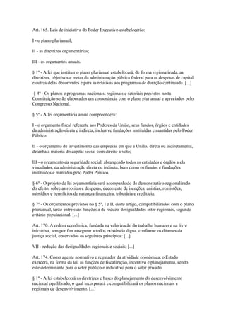 Art. 165. Leis de iniciativa do Poder Executivo estabelecerão:

I - o plano plurianual;

II - as diretrizes orçamentárias;

III - os orçamentos anuais.

§ 1º - A lei que instituir o plano plurianual estabelecerá, de forma regionalizada, as
diretrizes, objetivos e metas da administração pública federal para as despesas de capital
e outras delas decorrentes e para as relativas aos programas de duração continuada. [...]

§ 4º - Os planos e programas nacionais, regionais e setoriais previstos nesta
Constituição serão elaborados em consonância com o plano plurianual e apreciados pelo
Congresso Nacional.

§ 5º - A lei orçamentária anual compreenderá:

I - o orçamento fiscal referente aos Poderes da União, seus fundos, órgãos e entidades
da administração direta e indireta, inclusive fundações instituídas e mantidas pelo Poder
Público;

II - o orçamento de investimento das empresas em que a União, direta ou indiretamente,
detenha a maioria do capital social com direito a voto;

III - o orçamento da seguridade social, abrangendo todas as entidades e órgãos a ela
vinculados, da administração direta ou indireta, bem como os fundos e fundações
instituídos e mantidos pelo Poder Público.

§ 6º - O projeto de lei orçamentária será acompanhado de demonstrativo regionalizado
do efeito, sobre as receitas e despesas, decorrente de isenções, anistias, remissões,
subsídios e benefícios de natureza financeira, tributária e creditícia.

§ 7º - Os orçamentos previstos no § 5º, I e II, deste artigo, compatibilizados com o plano
plurianual, terão entre suas funções a de reduzir desigualdades inter-regionais, segundo
critério populacional. [...]

Art. 170. A ordem econômica, fundada na valorização do trabalho humano e na livre
iniciativa, tem por fim assegurar a todos existência digna, conforme os ditames da
justiça social, observados os seguintes princípios: [...]

VII - redução das desigualdades regionais e sociais; [...]

Art. 174. Como agente normativo e regulador da atividade econômica, o Estado
exercerá, na forma da lei, as funções de fiscalização, incentivo e planejamento, sendo
este determinante para o setor público e indicativo para o setor privado.

§ 1º - A lei estabelecerá as diretrizes e bases do planejamento do desenvolvimento
nacional equilibrado, o qual incorporará e compatibilizará os planos nacionais e
regionais de desenvolvimento. [...]
 