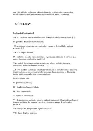 Art. 180. A União, os Estados, o Distrito Federal e os Municípios promoverão e
incentivarão o turismo como fator de desenvolvimento social e econômico.




  MÓDULO XV


Legislação Constitucional

Art. 3º Constituem objetivos fundamentais da República Federativa do Brasil: [...]

II - garantir o desenvolvimento nacional;

 III - erradicar a pobreza e a marginalização e reduzir as desigualdades sociais e
regionais; [...]

Art. 21. Compete à União: [...]

IX - elaborar e executar planos nacionais e regionais de ordenação do território e de
desenvolvimento econômico e social; [...]

XX - instituir diretrizes para o desenvolvimento urbano, inclusive habitação,
saneamento básico e transportes urbanos; [...]

Art. 170. A ordem econômica, fundada na valorização do trabalho humano e na livre
iniciativa, tem por fim assegurar a todos existência digna, conforme os ditames da
justiça social, observados os seguintes princípios:

I - soberania nacional;

II - propriedade privada;

III - função social da propriedade;

IV - livre concorrência;

V - defesa do consumidor;

VI - defesa do meio ambiente, inclusive mediante tratamento diferenciado conforme o
impacto ambiental dos produtos e serviços e de seus processos de elaboração e
prestação;

VII - redução das desigualdades regionais e sociais;

VIII - busca do pleno emprego;
 