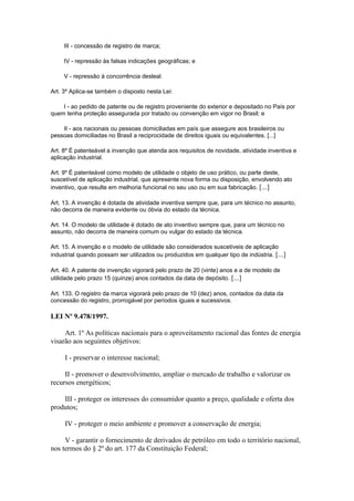 III - concessão de registro de marca;

     IV - repressão às falsas indicações geográficas; e

     V - repressão à concorrência desleal.

Art. 3º Aplica-se também o disposto nesta Lei:

    I - ao pedido de patente ou de registro proveniente do exterior e depositado no País por
quem tenha proteção assegurada por tratado ou convenção em vigor no Brasil; e

    II - aos nacionais ou pessoas domiciliadas em país que assegure aos brasileiros ou
pessoas domiciliadas no Brasil a reciprocidade de direitos iguais ou equivalentes. [...]

Art. 8º É patenteável a invenção que atenda aos requisitos de novidade, atividade inventiva e
aplicação industrial.

Art. 9º É patenteável como modelo de utilidade o objeto de uso prático, ou parte deste,
suscetível de aplicação industrial, que apresente nova forma ou disposição, envolvendo ato
inventivo, que resulte em melhoria funcional no seu uso ou em sua fabricação. [...]

Art. 13. A invenção é dotada de atividade inventiva sempre que, para um técnico no assunto,
não decorra de maneira evidente ou óbvia do estado da técnica.

Art. 14. O modelo de utilidade é dotado de ato inventivo sempre que, para um técnico no
assunto, não decorra de maneira comum ou vulgar do estado da técnica.

Art. 15. A invenção e o modelo de utilidade são considerados suscetíveis de aplicação
industrial quando possam ser utilizados ou produzidos em qualquer tipo de indústria. [...]

Art. 40. A patente de invenção vigorará pelo prazo de 20 (vinte) anos e a de modelo de
utilidade pelo prazo 15 (quinze) anos contados da data de depósito. [...]

Art. 133. O registro da marca vigorará pelo prazo de 10 (dez) anos, contados da data da
concessão do registro, prorrogável por períodos iguais e sucessivos.

LEI Nº 9.478/1997.

     Art. 1º As políticas nacionais para o aproveitamento racional das fontes de energia
visarão aos seguintes objetivos:

     I - preservar o interesse nacional;

     II - promover o desenvolvimento, ampliar o mercado de trabalho e valorizar os
recursos energéticos;

    III - proteger os interesses do consumidor quanto a preço, qualidade e oferta dos
produtos;

     IV - proteger o meio ambiente e promover a conservação de energia;

     V - garantir o fornecimento de derivados de petróleo em todo o território nacional,
nos termos do § 2º do art. 177 da Constituição Federal;
 