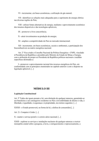 VI - incrementar, em bases econômicas, a utilização do gás natural;

     VII - identificar as soluções mais adequadas para o suprimento de energia elétrica
nas diversas regiões do País;

     VIII - utilizar fontes alternativas de energia, mediante o aproveitamento econômico
dos insumos disponíveis e das tecnologias aplicáveis;

     IX - promover a livre concorrência;

     X - atrair investimentos na produção de energia;

     XI - ampliar a competitividade do País no mercado internacional.

     XII - incrementar, em bases econômicas, sociais e ambientais, a participação dos
biocombustíveis na matriz energética nacional.

     Art. 2° Fica criado o Conselho Nacional de Política Energética - CNPE, vinculado
à Presidência da República e presidido pelo Ministro de Estado de Minas e Energia,
com a atribuição de propor ao Presidente da República políticas nacionais e medidas
específicas destinadas a:

     I - promover o aproveitamento racional dos recursos energéticos do País, em
conformidade com os princípios enumerados no capítulo anterior e com o disposto na
legislação aplicável; [...]




                         MÓDULO III
Legislação Constitucional

Art. 5º Todos são iguais perante a lei, sem distinção de qualquer natureza, garantindo-se
aos brasileiros e aos estrangeiros residentes no País a inviolabilidade do direito à vida, à
liberdade, à igualdade, à segurança e à propriedade, nos termos seguintes: [...]

XXXII - o Estado promoverá, na forma da lei, a defesa do consumidor;[...]

Art. 21. Compete à União: [...]

X - manter o serviço postal e o correio aéreo nacional; [...]

XXIII - explorar os serviços e instalações nucleares de qualquer natureza e exercer
monopólio estatal sobre a pesquisa, a lavra, o enriquecimento e reprocessamento, a
 