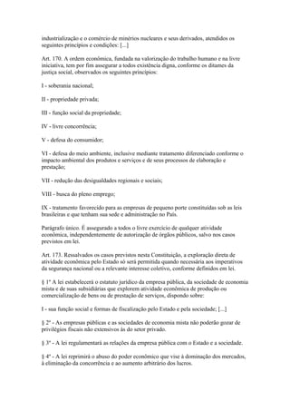 industrialização e o comércio de minérios nucleares e seus derivados, atendidos os
seguintes princípios e condições: [...]

Art. 170. A ordem econômica, fundada na valorização do trabalho humano e na livre
iniciativa, tem por fim assegurar a todos existência digna, conforme os ditames da
justiça social, observados os seguintes princípios:

I - soberania nacional;

II - propriedade privada;

III - função social da propriedade;

IV - livre concorrência;

V - defesa do consumidor;

VI - defesa do meio ambiente, inclusive mediante tratamento diferenciado conforme o
impacto ambiental dos produtos e serviços e de seus processos de elaboração e
prestação;

VII - redução das desigualdades regionais e sociais;

VIII - busca do pleno emprego;

IX - tratamento favorecido para as empresas de pequeno porte constituídas sob as leis
brasileiras e que tenham sua sede e administração no País.

Parágrafo único. É assegurado a todos o livre exercício de qualquer atividade
econômica, independentemente de autorização de órgãos públicos, salvo nos casos
previstos em lei.

Art. 173. Ressalvados os casos previstos nesta Constituição, a exploração direta de
atividade econômica pelo Estado só será permitida quando necessária aos imperativos
da segurança nacional ou a relevante interesse coletivo, conforme definidos em lei.

§ 1º A lei estabelecerá o estatuto jurídico da empresa pública, da sociedade de economia
mista e de suas subsidiárias que explorem atividade econômica de produção ou
comercialização de bens ou de prestação de serviços, dispondo sobre:

I - sua função social e formas de fiscalização pelo Estado e pela sociedade; [...]

§ 2º - As empresas públicas e as sociedades de economia mista não poderão gozar de
privilégios fiscais não extensivos às do setor privado.

§ 3º - A lei regulamentará as relações da empresa pública com o Estado e a sociedade.

§ 4º - A lei reprimirá o abuso do poder econômico que vise à dominação dos mercados,
à eliminação da concorrência e ao aumento arbitrário dos lucros.
 