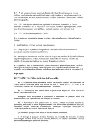 § 5º - A lei, sem prejuízo da responsabilidade individual dos dirigentes da pessoa
jurídica, estabelecerá a responsabilidade desta, sujeitando-a às punições compatíveis
com sua natureza, nos atos praticados contra a ordem econômica e financeira e contra a
economia popular.

Art. 174. Como agente normativo e regulador da atividade econômica, o Estado
exercerá, na forma da lei, as funções de fiscalização, incentivo e planejamento, sendo
este determinante para o setor público e indicativo para o setor privado. [...]

Art. 177. Constituem monopólio da União:

I - a pesquisa e a lavra das jazidas de petróleo e gás natural e outros hidrocarbonetos
fluidos;

II - a refinação do petróleo nacional ou estrangeiro;

III - a importação e exportação dos produtos e derivados básicos resultantes das
atividades previstas nos incisos anteriores;

IV - o transporte marítimo do petróleo bruto de origem nacional ou de derivados básicos
de petróleo produzidos no País, bem assim o transporte, por meio de conduto, de
petróleo bruto, seus derivados e gás natural de qualquer origem;

V - a pesquisa, a lavra, o enriquecimento, o reprocessamento, a industrialização e o comércio
de minérios e minerais nucleares e seus derivados, com exceção dos radioisótopos cuja
produção, comercialização e utilização poderão ser autorizadas sob regime de permissão, [...]

Legislação:

LEI Nº 8.078/1990. Código de Defesa do Consumidor

    Art. 1° O presente código estabelece normas de proteção e defesa do consumidor, de
ordem pública e interesse social, nos termos dos arts. 5°, inciso XXXII, 170, inciso V, da
Constituição Federal e art. 48 de suas Disposições Transitórias.

      Art. 2° Consumidor é toda pessoa física ou jurídica que adquire ou utiliza produto ou
serviço como destinatário final.

      Parágrafo único. Equipara-se a consumidor a coletividade de pessoas, ainda que
indetermináveis, que haja intervindo nas relações de consumo.

      Art. 3° Fornecedor é toda pessoa física ou jurídica, pública ou privada, nacional ou
estrangeira, bem como os entes despersonalizados, que desenvolvem atividade de produção,
montagem, criação, construção, transformação, importação, exportação, distribuição ou
comercialização de produtos ou prestação de serviços.

    § 1° Produto é qualquer bem, móvel ou imóvel, material ou imaterial.

      § 2° Serviço é qualquer atividade fornecida no mercado de consumo, mediante
remuneração, inclusive as de natureza bancária, financeira, de crédito e securitária, salvo as
decorrentes das relações de caráter trabalhista.
 