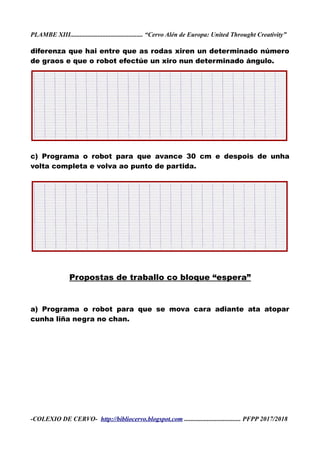 PLAMBE XIII............................................. “Cervo Alén de Europa: United Throught Creativity”
diferenza que hai entre que as rodas xiren un determinado número
de graos e que o robot efectúe un xiro nun determinado ángulo.
c) Programa o robot para que avance 30 cm e despois de unha
volta completa e volva ao punto de partida.
Propostas de traballo co bloque “espera”
a) Programa o robot para que se mova cara adiante ata atopar
cunha liña negra no chan.
-COLEXIO DE CERVO- http://bibliocervo.blogspot.com ................................... PFPP 2017/2018
 