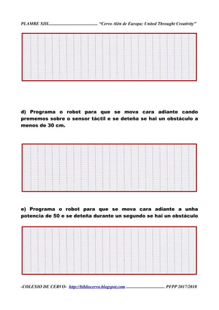 PLAMBE XIII............................................. “Cervo Alén de Europa: United Throught Creativity”
d) Programa o robot para que se mova cara adiante cando
prememos sobre o sensor táctil e se deteña se hai un obstáculo a
menos de 30 cm.
e) Programa o robot para que se mova cara adiante a unha
potencia de 50 e se deteña durante un segundo se hai un obstáculo
-COLEXIO DE CERVO- http://bibliocervo.blogspot.com ................................... PFPP 2017/2018
 