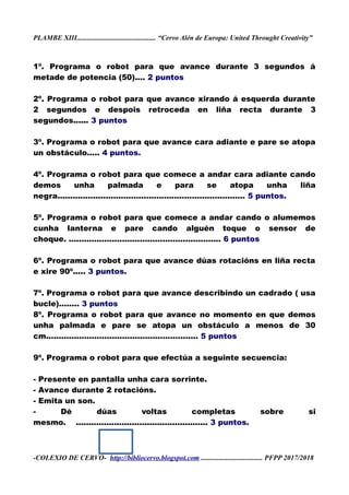 PLAMBE XIII............................................. “Cervo Alén de Europa: United Throught Creativity”
1º. Programa o robot para que avance durante 3 segundos á
metade de potencia (50).... 2 puntos
2º. Programa o robot para que avance xirando á esquerda durante
2 segundos e despois retroceda en liña recta durante 3
segundos...... 3 puntos
3º. Programa o robot para que avance cara adiante e pare se atopa
un obstáculo..... 4 puntos.
4º. Programa o robot para que comece a andar cara adiante cando
demos unha palmada e para se atopa unha liña
negra.......................................................................... 5 puntos.
5º. Programa o robot para que comece a andar cando o alumemos
cunha lanterna e pare cando alguén toque o sensor de
choque. ............................................................ 6 puntos
6º. Programa o robot para que avance dúas rotacións en liña recta
e xire 90º..... 3 puntos.
7º. Programa o robot para que avance describindo un cadrado ( usa
bucle)........ 3 puntos
8º. Programa o robot para que avance no momento en que demos
unha palmada e pare se atopa un obstáculo a menos de 30
cm............................................................ 5 puntos
9º. Programa o robot para que efectúa a seguinte secuencia:
- Presente en pantalla unha cara sorrinte.
- Avance durante 2 rotacións.
- Emita un son.
- Dé dúas voltas completas sobre si
mesmo. .................................................... 3 puntos.
-COLEXIO DE CERVO- http://bibliocervo.blogspot.com ................................... PFPP 2017/2018
 