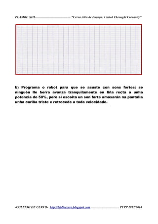 PLAMBE XIII............................................. “Cervo Alén de Europa: United Throught Creativity”
b) Programa o robot para que se asuste con sons fortes: se
ninguén lle berra avanza tranquilamente en liña recta a unha
potencia do 50%, pero si escoita un son forte amosarán na pantalla
unha cariña triste e retrocede a toda velocidade.
-COLEXIO DE CERVO- http://bibliocervo.blogspot.com ................................... PFPP 2017/2018
 