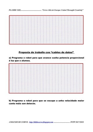 PLAMBE XIII............................................. “Cervo Alén de Europa: United Throught Creativity”
Proposta de traballo cos “cables de datos”
a) Programa o robot para que avance cunha potencia proporcional
á luz que o alumea.
b) Programa o robot para que se escape a unha velocidade maior
canto máis son detecte.
-COLEXIO DE CERVO- http://bibliocervo.blogspot.com ................................... PFPP 2017/2018
 