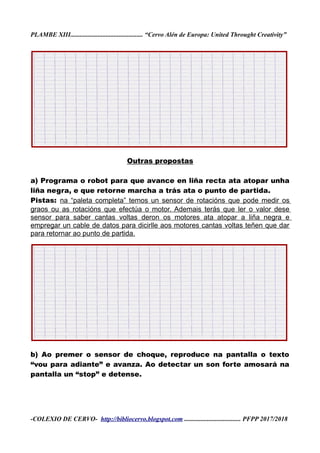 PLAMBE XIII............................................. “Cervo Alén de Europa: United Throught Creativity”
Outras propostas
a) Programa o robot para que avance en liña recta ata atopar unha
liña negra, e que retorne marcha a trás ata o punto de partida.
Pistas: na “paleta completa” temos un sensor de rotacións que pode medir os
graos ou as rotacións que efectúa o motor. Ademais terás que ler o valor dese
sensor para saber cantas voltas deron os motores ata atopar a liña negra e
empregar un cable de datos para dicirlle aos motores cantas voltas teñen que dar
para retornar ao punto de partida.
b) Ao premer o sensor de choque, reproduce na pantalla o texto
“vou para adiante” e avanza. Ao detectar un son forte amosará na
pantalla un “stop” e detense.
-COLEXIO DE CERVO- http://bibliocervo.blogspot.com ................................... PFPP 2017/2018
 