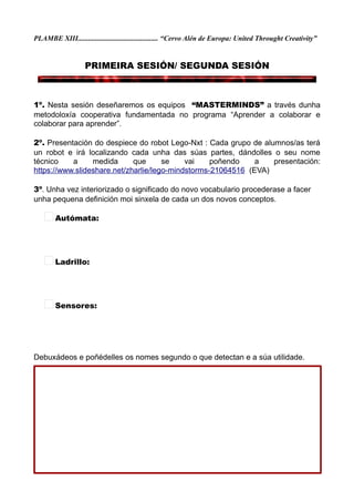 PLAMBE XIII............................................. “Cervo Alén de Europa: United Throught Creativity”
PRIMEIRA SESIÓN/ SEGUNDA SESIÓN
1º. Nesta sesión deseñaremos os equipos “MASTERMINDS” a través dunha
metodoloxía cooperativa fundamentada no programa “Aprender a colaborar e
colaborar para aprender”.
2º. Presentación do despiece do robot Lego-Nxt : Cada grupo de alumnos/as terá
un robot e irá localizando cada unha das súas partes, dándolles o seu nome
técnico a medida que se vai poñendo a presentación:
https://www.slideshare.net/zharlie/lego-mindstorms-21064516 (EVA)
3º. Unha vez interiorizado o significado do novo vocabulario procederase a facer
unha pequena definición moi sinxela de cada un dos novos conceptos.
Autómata:
Ladrillo:
Sensores:
Debuxádeos e poñédelles os nomes segundo o que detectan e a súa utilidade.
-COLEXIO DE CERVO- http://bibliocervo.blogspot.com ................................... PFPP 2017/2018
 