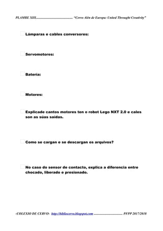 PLAMBE XIII............................................. “Cervo Alén de Europa: United Throught Creativity”
Lámparas e cables conversores:
Servomotores:
Batería:
Motores:
Explicade cantos motores ten o robot Lego NXT 2.0 e cales
son as súas saídas.
Como se cargan e se descargan os arquivos?
No caso do sensor de contacto, explica a diferencia entre
chocado, liberado e presionado.
-COLEXIO DE CERVO- http://bibliocervo.blogspot.com ................................... PFPP 2017/2018
 