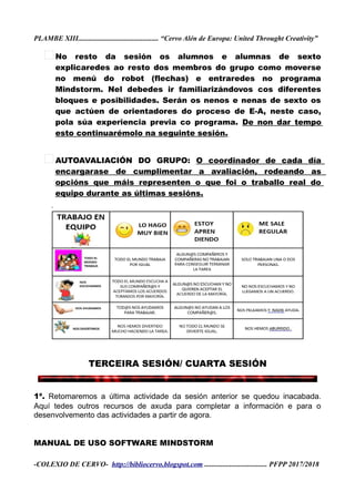 PLAMBE XIII............................................. “Cervo Alén de Europa: United Throught Creativity”
No resto da sesión os alumnos e alumnas de sexto
explicaredes ao resto dos membros do grupo como moverse
no menú do robot (flechas) e entraredes no programa
Mindstorm. Nel debedes ir familiarizándovos cos diferentes
bloques e posibilidades. Serán os nenos e nenas de sexto os
que actúen de orientadores do proceso de E-A, neste caso,
pola súa experiencia previa co programa. De non dar tempo
esto continuarémolo na seguinte sesión.
AUTOAVALIACIÓN DO GRUPO: O coordinador de cada día
encargarase de cumplimentar a avaliación, rodeando as
opcións que máis representen o que foi o traballo real do
equipo durante as últimas sesións.
TERCEIRA SESIÓN/ CUARTA SESIÓN
1ª. Retomaremos a última actividade da sesión anterior se quedou inacabada.
Aquí tedes outros recursos de axuda para completar a información e para o
desenvolvemento das actividades a partir de agora.
MANUAL DE USO SOFTWARE MINDSTORM
-COLEXIO DE CERVO- http://bibliocervo.blogspot.com ................................... PFPP 2017/2018
 