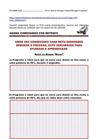 PLAMBE XIII............................................. “Cervo Alén de Europa: United Throught Creativity”
https://www.slideshare.net/cybertronicinstituto/guia-de-usuario-lego-nxt?
next_slideshow=1
Taomén poderedes atopar no EVA outras presentacións- resumo dos diferentes
bloques dentro do Software que vos poden ser de utilidade.
AGORA COMEZAMOS COS RETOS!!!!
UNHA VEZ CONSEGUIDO CADA RETO DEBEREDES
DEBUXAR O PROCESO, ESTO SERVIRAVOS PARA
AFIANZAR A APRENDIZAXE.
Retos co Bloque “Mover”
a) Programa o robot para que se mova cara diante en liña recta, a
unha potencia do 50%, durante 3 segundos.
b) Programa o robot para que se mova cara diante en liña recta, a
unha potencia do 50%, ata que as rodas dean catro rotacións.
-COLEXIO DE CERVO- http://bibliocervo.blogspot.com ................................... PFPP 2017/2018
 