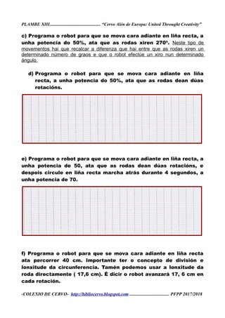 PLAMBE XIII............................................. “Cervo Alén de Europa: United Throught Creativity”
c) Programa o robot para que se mova cara adiante en liña recta, a
unha potencia do 50%, ata que as rodas xiren 270º. Neste tipo de
movementos hai que recalcar a diferenza que hai entre que as rodas xiren un
determinado número de graos e que o robot efectúe un xiro nun determinado
ángulo.
d) Programa o robot para que se mova cara adiante en liña
recta, a unha potencia do 50%, ata que as rodas dean dúas
rotacións.
e) Programa o robot para que se mova cara adiante en liña recta, a
unha potencia de 50, ata que as rodas dean dúas rotacións, e
despois circule en liña recta marcha atrás durante 4 segundos, a
unha potencia de 70.
f) Programa o robot para que se mova cara adiante en liña recta
ata percorrer 40 cm. Importante ter o concepto de división e
lonxitude da circunferencia. Tamén podemos usar a lonxitude da
roda directamente ( 17,6 cm). É dicir o robot avanzará 17, 6 cm en
cada rotación.
-COLEXIO DE CERVO- http://bibliocervo.blogspot.com ................................... PFPP 2017/2018
 