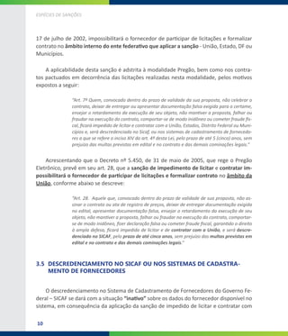 10
ESPÉCIES DE SANÇÕES
17 de julho de 2002, impossibilitará o fornecedor de participar de licitações e formalizar
contrato no âmbito interno do ente federativo que aplicar a sanção - União, Estado, DF ou
Municípios.
A aplicabilidade desta sanção é adstrita à modalidade Pregão, bem como nos contra-
tos pactuados em decorrência das licitações realizadas nesta modalidade, pelos motivos
expostos a seguir:
“Art. 7º Quem, convocado dentro do prazo de validade da sua proposta, não celebrar o
contrato, deixar de entregar ou apresentar documentação falsa exigida para o certame,
ensejar o retardamento da execução de seu objeto, não mantiver a proposta, falhar ou
fraudar na execução do contrato, comportar-se de modo inidôneo ou cometer fraude fis-
cal, ficará impedido de licitar e contratar com a União, Estados, Distrito Federal ou Muni-
cípios e, será descredenciado no Sicaf, ou nos sistemas de cadastramento de fornecedo-
res a que se refere o inciso XIV do art. 4º desta Lei, pelo prazo de até 5 (cinco) anos, sem
prejuízo das multas previstas em edital e no contrato e das demais cominações legais.”
Acrescentando que o Decreto nº 5.450, de 31 de maio de 2005, que rege o Pregão
Eletrônico, prevê em seu art. 28, que a sanção de impedimento de licitar e contratar im-
possibilitará o fornecedor de participar de licitações e formalizar contrato no âmbito da
União, conforme abaixo se descreve:
“Art. 28.  Aquele que, convocado dentro do prazo de validade de sua proposta, não as-
sinar o contrato ou ata de registro de preços, deixar de entregar documentação exigida
no edital, apresentar documentação falsa, ensejar o retardamento da execução de seu
objeto, não mantiver a proposta, falhar ou fraudar na execução do contrato, comportar-
se de modo inidôneo, fizer declaração falsa ou cometer fraude fiscal, garantido o direito
à ampla defesa, ficará impedido de licitar e de contratar com a União, e será descre-
denciado no SICAF, pelo prazo de até cinco anos, sem prejuízo das multas previstas em
edital e no contrato e das demais cominações legais.”
3.5	 DESCREDENCIAMENTO NO SICAF OU NOS SISTEMAS DE CADASTRA-
MENTO DE FORNECEDORES
O descredenciamento no Sistema de Cadastramento de Fornecedores do Governo Fe-
deral – SICAF se dará com a situação “inativo” sobre os dados do fornecedor disponível no
sistema, em consequência da aplicação da sanção de impedido de licitar e contratar com
 