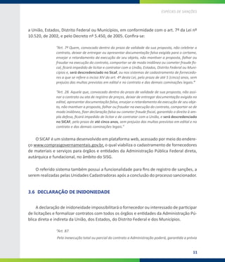 11
ESPÉCIES DE SANÇÕES
a União, Estados, Distrito Federal ou Municípios, em conformidade com o art. 7º da Lei nº
10.520, de 2002, e pelo Decreto nº 5.450, de 2005. Confira-se:
“Art. 7º Quem, convocado dentro do prazo de validade da sua proposta, não celebrar o
contrato, deixar de entregar ou apresentar documentação falsa exigida para o certame,
ensejar o retardamento da execução de seu objeto, não mantiver a proposta, falhar ou
fraudar na execução do contrato, comportar-se de modo inidôneo ou cometer fraude fis-
cal, ficará impedido de licitar e contratar com a União, Estados, Distrito Federal ou Muni-
cípios e, será descredenciado no Sicaf, ou nos sistemas de cadastramento de fornecedo-
res a que se refere o inciso XIV do art. 4º desta Lei, pelo prazo de até 5 (cinco) anos, sem
prejuízo das multas previstas em edital e no contrato e das demais cominações legais.”
“Art. 28. Aquele que, convocado dentro do prazo de validade de sua proposta, não assi-
nar o contrato ou ata de registro de preços, deixar de entregar documentação exigida no
edital, apresentar documentação falsa, ensejar o retardamento da execução de seu obje-
to, não mantiver a proposta, falhar ou fraudar na execução do contrato, comportar-se de
modo inidôneo, fizer declaração falsa ou cometer fraude fiscal, garantido o direito à am-
pla defesa, ficará impedido de licitar e de contratar com a União, e será descredenciado
no SICAF, pelo prazo de até cinco anos, sem prejuízo das multas previstas em edital e no
contrato e das demais cominações legais.”
O SICAF é um sistema desenvolvido em plataforma web, acessado por meio do endere-
ço www.comprasgovernamentais.gov.br, o qual viabiliza o cadastramento de fornecedores
de materiais e serviços para órgãos e entidades da Administração Pública Federal direta,
autárquica e fundacional, no âmbito do SISG.
O referido sistema também possui a funcionalidade para fins de registro de sanções, a
serem realizadas pelas Unidades Cadastradoras após a conclusão do processo sancionador.
3.6	 DECLARAÇÃO DE INIDONIEDADE
A declaração de inidoneidade impossibilitará o fornecedor ou interessado de participar
de licitações e formalizar contratos com todos os órgãos e entidades da Administração Pú-
blica direta e indireta da União, dos Estados, do Distrito Federal e dos Municípios.
“Art. 87.
Pela inexecução total ou parcial do contrato a Administração poderá, garantida a prévia
 