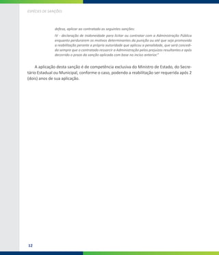 12
ESPÉCIES DE SANÇÕES
defesa, aplicar ao contratado as seguintes sanções:
IV - declaração de inidoneidade para licitar ou contratar com a Administração Pública
enquanto perdurarem os motivos determinantes da punição ou até que seja promovida
a reabilitação perante a própria autoridade que aplicou a penalidade, que será concedi-
da sempre que o contratado ressarcir a Administração pelos prejuízos resultantes e após
decorrido o prazo da sanção aplicada com base no inciso anterior.”
A aplicação desta sanção é de competência exclusiva do Ministro de Estado, do Secre-
tário Estadual ou Municipal, conforme o caso, podendo a reabilitação ser requerida após 2
(dois) anos de sua aplicação.
 