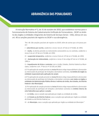 13
ABRANGÊNCIA DAS PENALIDADES
ABRANGÊNCIA DAS PENALIDADES
A Instrução Normativa nº 2, de 31 de outubro de 2010, que estabelece normas para o
funcionamento do Sistema de Cadastramento Unificado de Fornecedores - SICAF no âmbi-
to dos órgãos e entidades integrantes do Sistema de Serviços Gerais – SISG, elenca em seu
art. 40 as sanções passíveis de registro no SICAF e sua abrangência.
“Art. 40. São sanções passíveis de registro no SICAF, além de outras que a lei possa pre-
ver:
I – advertência por escrito, conforme o inciso I do art. 87 da Lei nº 8.666, de 1993;
II – multa, na forma prevista no instrumento convocatório ou no contrato, conforme o
inciso II do art. 87 da Lei nº 8.666, de 1993;
III – suspensão temporária, conforme o inciso III do art. 87 da Lei nº 8.666, de 1993;
IV – declaração de inidoneidade, conforme o inciso IV do artigo 87 da Lei nº 8.666, de
1993; e
V – impedimento de licitar e contratar com a União, Estados, Distrito Federal ou Muni-
cípios, conforme o art. 7º da Lei nº 10.520, de 2002.
§ 1º A aplicação da sanção prevista no inciso III deste artigo impossibilitará o fornecedor
ou interessado de participar de licitações e formalizar contratos, no âmbito do órgão ou
entidade responsável pela aplicação da sanção.
§ 2º A aplicação da sanção prevista no inciso IV deste artigo impossibilitará o fornecedor
ou interessado de participar de licitações e formalizar contratos com todos os órgãos e
entidades da Administração Pública direta e indireta da União, dos Estados, do Distrito
Federal e dos Municípios. 
§ 3º A aplicação da sanção prevista no inciso V deste artigo impossibilitará o fornecedor
ou interessado de participar de licitações e formalizar contratos no âmbito interno do
ente federativo que aplicar a sanção: 
I – da União, caso a sanção seja aplicada por órgão ou entidade da União;
II – do Estado ou do Distrito Federal, caso a sanção seja aplicada por órgão ou entidade
do Estado ou do Distrito Federal; ou
III – do Município, caso a sanção seja aplicada por órgão ou entidade do Município.”
 