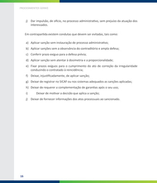 16
PROCEDIMENTOS GERAIS
j)	 Dar impulsão, de ofício, no processo administrativo, sem prejuízo da atuação dos
interessados.
Em contrapartida existem condutas que devem ser evitadas, tais como:
a)	 Aplicar sanção sem instauração de processo administrativo;
b)	 Aplicar sanções sem a observância do contraditório e ampla defesa;
c)	 Conferir prazo exíguo para a defesa prévia;
d)	 Aplicar sanção sem atentar à dosimetria e a proporcionalidade;
e)	 Fixar prazos exíguos para o cumprimento do ato de correção da irregularidade
conduzindo o contratado à reincidência;
f)	 Deixar, injustificadamente, de aplicar sanção;
g)	 Deixar de registrar no SICAF ou nos sistemas adequados as sanções aplicadas;
h)	 Deixar de requerer a complementação de garantias após o seu uso;
i)	 	 Deixar de motivar a decisão que aplica a sanção;
j)	 Deixar de fornecer informações dos atos processuais ao sancionado.
 